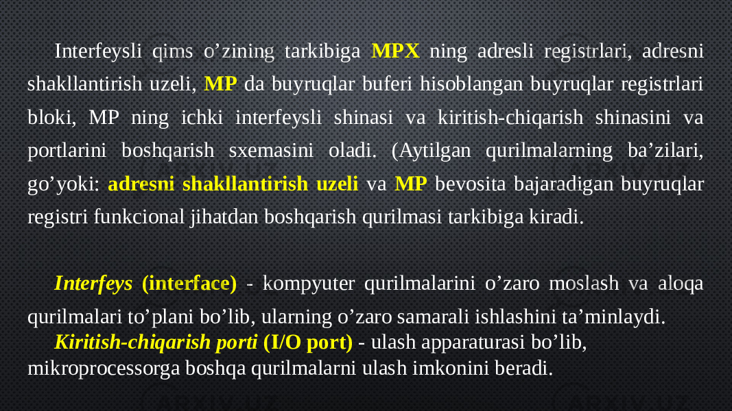 Interfeysli qims o’zining tarkibiga MPX ning adresli registrlari, adresni shakllantirish uzeli, MP da buyruqlar buferi hisoblangan buyruqlar registrlari bloki, MP ning ichki interfeysli shinasi va kiritish-chiqarish shinasini va portlarini boshqarish sxemasini oladi. (Aytilgan qurilmalarning ba’zilari, go’yoki: adresni shakllantirish uzeli va MP bevosita bajaradigan buyruqlar registri funkcional jihatdan boshqarish qurilmasi tarkibiga kiradi. Interfeys (interface) - kompyuter qurilmalarini o’zaro moslash va aloqa qurilmalari to’plani bo’lib, ularning o’zaro samarali ishlashini ta’minlaydi. Kiritish-chiqarish porti (I/O port) - ulash apparaturasi bo’lib, mikroprocessorga boshqa qurilmalarni ulash imkonini beradi. 