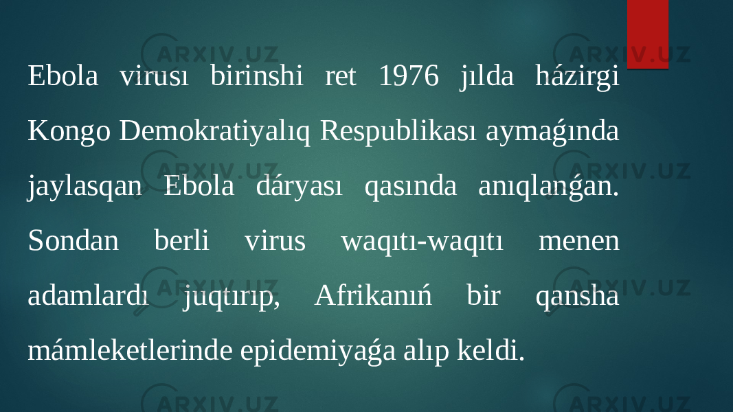 Ebola virusı birinshi ret 1976 jılda házirgi Kongo Demokratiyalıq Respublikası aymaǵında jaylasqan Ebola dáryası qasında anıqlanǵan. Sondan berli virus waqıtı-waqıtı menen adamlardı juqtırıp, Afrikanıń bir qansha mámleketlerinde epidemiyaǵa alıp keldi. 