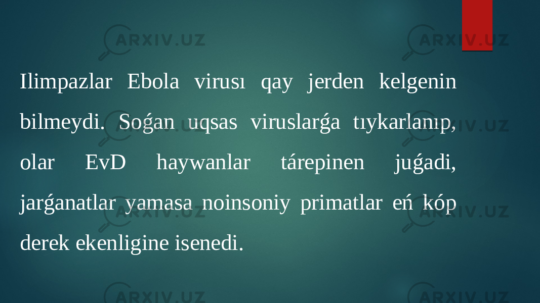 Ilimpazlar Ebola virusı qay jerden kelgenin bilmeydi. Soǵan uqsas viruslarǵa tıykarlanıp, olar EvD haywanlar tárepinen juǵadi, jarǵanatlar yamasa noinsoniy primatlar eń kóp derek ekenligine isenedi. 