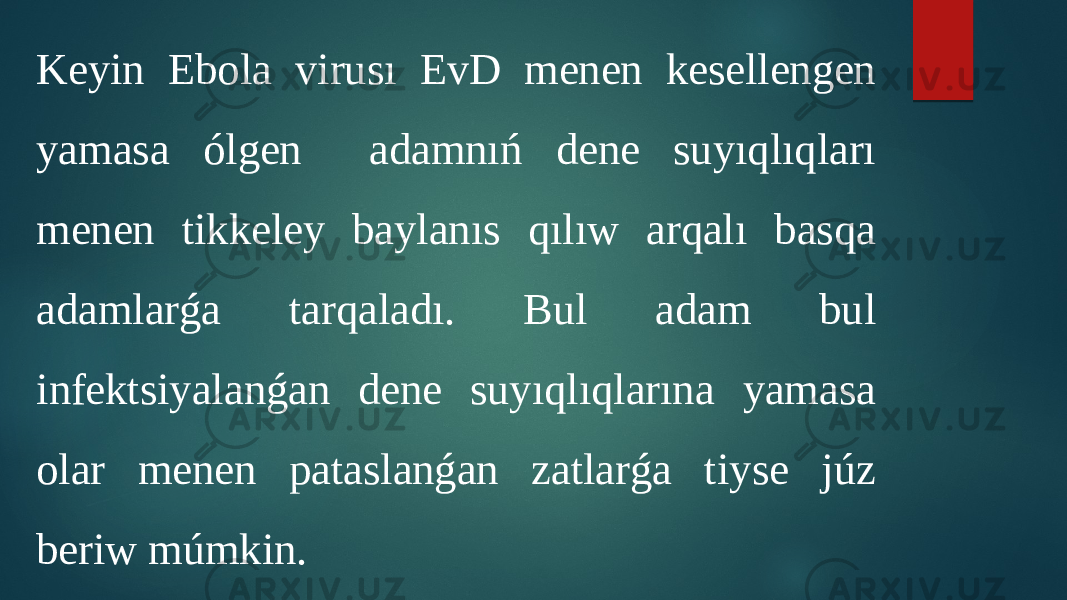 Keyin Ebola virusı EvD menen kesellengen yamasa ólgen adamnıń dene suyıqlıqları menen tikkeley baylanıs qılıw arqalı basqa adamlarǵa tarqaladı. Bul adam bul infektsiyalanǵan dene suyıqlıqlarına yamasa olar menen pataslanǵan zatlarǵa tiyse júz beriw múmkin. 