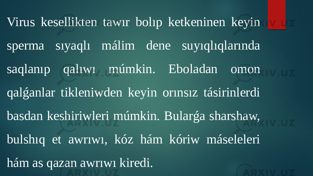 Virus kesellikten tawır bolıp ketkeninen keyin sperma sıyaqlı málim dene suyıqlıqlarında saqlanıp qalıwı múmkin. Eboladan omon qalǵanlar tikleniwden keyin orınsız tásirinlerdi basdan keshiriwleri múmkin. Bularǵa sharshaw, bulshıq et awrıwı, kóz hám kóriw máseleleri hám as qazan awrıwı kiredi. 