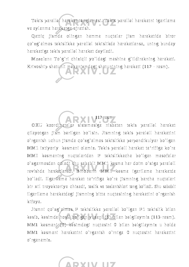 T e k i s p a r a l l e l h a r a k a t t e n g l a m a s i . T e k i s p a r a l l e l h a r a k a t n i i g a r i l a m a v a a y l a n m a h a r a k a t g a a j r a t i s h . Q a t t i q j i s m d a o l i n g a n h a m m a n u q t a l a r j i s m h a r a k a t i d a b i r o r q o ` z g ` a l m a s t e k i s l i k k a p a r a l l e l t e k i s l i k d a h a r a k a t l a n s a , u n i n g b u n d a y h a r a k a t i g a t e k i s p a r a l l e l h a r a k a t d e y i l a d i . M a s a l a n : T o ` g ` r i c h i z i q l i y o ` l d a g i m a s h i n a g ` i l d i r a k n i n g h a r a k a t i . K r i v o s h i p s h a t u n l i m e x a n i z m d a g i s h a t u n i n i n g h a r a k a t i ( 1 1 2 - r a s m ) . 112-rasm O X U k o o r d i n a t a l a r s i s t e m a s i g a n i s b a t a n t e k i s p a r a l l e l h a r a k a t q i l a y o t g a n j i s m b e r i l g a n b o ` l s i n . J i s m n i n g t e k i s p a r a l e l l h a r a k a t i n i o ` r g a n i s h u c h u n j i s m d a q o ` z g ` a l m a s t e k i s l i k k a p e r p e n d i k u l y a r b o ` l g a n M M 1 i x t i y o r i y k e s m a n i o l a m i z . T e k i s p a r a l e l l h a r a k a t t a ’ r i f i g a k o ` r a M M I k e s m a n i n g n u q t a l a r i d a n P t e k i s l i k k a c h a b o ` l g a n m a s o f a l a r o ` z g a r m a s d a n q o l a d i s h u s a b a b l i M M 1 k e s m a h a r d o i m o ` z i g a p a r a l e l l r a v i s h d a harakatlanadi. B i n o b a r i n M M 1 k e s m a i g a r i l a m a h a r a k a t d a b o ` l a d i . I l g a r i l a m a h a r a k a t t a ’ r i f i g a k o ` r a j i s m n i n g b a r c h a n u q t a l a r i b i r x i l t r a y e k t o r i y a c h i z a d i , tezlik va tezlanish lari teng bo`ladi. Shu sababli i l g a r i l a m a h a r a k a t d a g i j i s m n i n g b i t t a n u q t a s i n i n g h a r a k a t i n i o ` r g a n i s h k i f o y a . J i s m n i q o ` z g ` a l m a s P t e k i s l i k k a p a r a l l e l b o ` l g a n P 1 t e k i s l i k b i l a n k e s i b , k e s i m d a h o s i l b o ` l g a n y u z a n i ( S ) b i l a n b e l g i l a y m i z ( 1 1 3 - r a s m ) . M M 1 k e s m a n i ( S ) k e s i m d a g i n u q t a s i n i 0 b i l a n b e l g i l a y m i z u h o l d a M M 1 k e s m a n i h a r a k a t i n i o ` r g a n i s h о ` r n i g a 0 n u q t a s i n i h a r a k a t i n i o ` r g a n a m i z . 