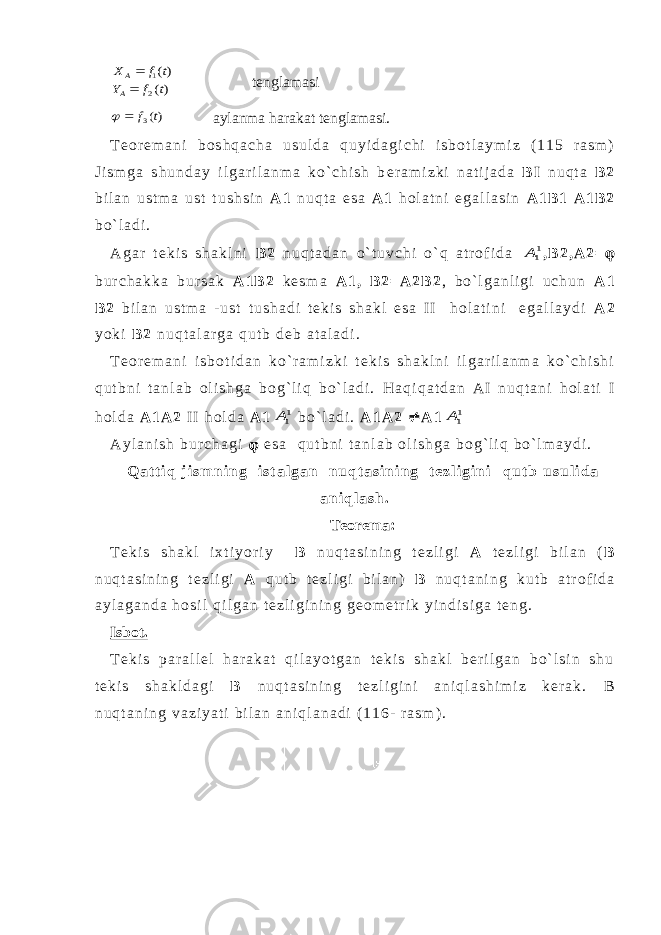 )( )( 2 1 t f Y t f X A A  tenglamasi )(3t f   aylanma harakat tenglamasi. T e o r e m a n i b o s h q a c h a u s u l d a q u y i d a g i c h i i s b o t l a y m i z ( 1 1 5 r a s m ) J i s m g a s h u n d a y i l g a r i l a n m a k o ` c h i s h b e r a m i z k i n a t i j a d a B I n u q t a B 2 b i l a n u s t m a u s t t u s h s i n A 1 n u q t a e s a A 1 h o l a t n i e g a l l a s i n A 1 B 1 A 1 B 2 b o ` l a d i . A g a r t e k i s s h a k l n i B 2 n u q t a d a n o ` t u v c h i o ` q a t r o f i d a 11A , B 2 , A 2 =  b u r c h a k k a b u r s a k A 1 B 2 k e s m a A 1 , B 2 = A 2 B 2 , b o ` l g a n l i g i u c h u n A 1 B 2 b i l a n u s t m a - u s t t u s h a d i t e k i s s h a k l e s a I I h o l a t i n i e g a l l a y d i A 2 y o k i B 2 n u q t a l a r g a q u t b d e b a t a l a d i . T e o r e m a n i i s b o t i d a n k o ` r a m i z k i t e k i s s h a k l n i i l g a r i l a n m a k o ` c h i s h i q u t b n i t a n l a b o l i s h g a b o g ` l i q b o ` l a d i . H a q i q a t d a n A I n u q t a n i h o l a t i I h o l d a A 1 A 2 I I h o l d a A 1 11A b o ` l a d i . A 1 A 2  A 1 11A A y l a n i s h b u r c h a g i  e s a q u t b n i t a n l a b o l i s h g a b o g ` l i q b o ` l m a y d i . Q a t t i q j i s m n i n g i s t a l g a n n u q t a s i n i n g t e z l i g i n i q u t b u s u l i d a a n i q l a s h . Teorema: T e k i s s h a k l i x t i y o r i y B n u q t a s i n i n g t e z l i g i A t e z l i g i b i l a n ( B n u q t a s i n i n g t e z l i g i A q u t b t e z l i g i b i l a n ) B n u q t a n i n g k u t b a t r o f i d a a y l a g a n d a h o s i l q i l g a n t e z l i g i n i n g g e o m e t r i k y i n d i s i g a t e n g . Isbot. T e k i s p a r a l l e l h a r a k a t q i l a y o t g a n t e k i s s h a k l b e r i l g a n b o ` l s i n s h u t e k i s s h a k l d a g i B n u q t a s i n i n g t e z l i g i n i a n i q l a s h i m i z k e r a k . B n u q t a n i n g v a z i y a t i b i l a n a n i q l a n a d i ( 1 1 6 - r a s m ) . 