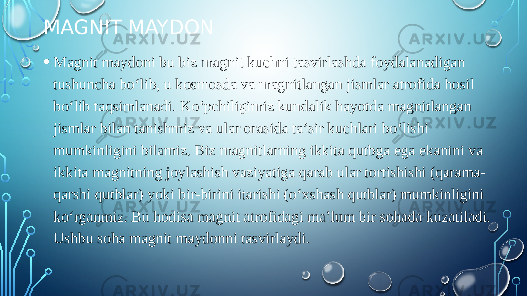 MAGNIT MAYDON • Magnit maydoni bu biz magnit kuchni tasvirlashda foydalanadigan tushuncha boʻlib, u kosmosda va magnitlangan jismlar atrofida hosil boʻlib taqsimlanadi. Koʻpchiligimiz kundalik hayotda magnitlangan jismlar bilan tanishmiz va ular orasida taʼsir kuchlari boʻlishi mumkinligini bilamiz. Biz magnitlarning ikkita qutbga ega ekanini va ikkita magnitning joylashish vaziyatiga qarab ular tortishishi (qarama- qarshi qutblar) yoki bir-birini itarishi (oʻxshash qutblar) mumkinligini koʻrganmiz. Bu hodisa magnit atrofidagi maʼlum bir sohada kuzatiladi. Ushbu soha magnit maydonni tasvirlaydi . 