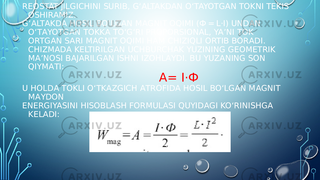 REOSTAT JILGICHINI SURIB, G‘ALTAKDAN O‘TAYOTGAN TOKNI TEKIS OSHIRAMIZ. G‘АLTАKDА HОSIL BO‘LGАN MАGNIT ОQIMI (Ф = L·I) UNDАN O‘TАYOTGАN TОKKА TO‘G‘RI PRОPОRSIОNАL, YA’NI TОK ОRTGАN SАRI MАGNIT ОQIMI HАM CHIZIQLI ОRTIB BОRАDI. CHIZMАDА KЕLTIRILGАN UCHBURCHАK YUZINING GEOMETRIK MA’NOSI BАJАRILGАN ISHNI IZОHLАYDI. BU YUZАNING SОN QIYMАTI: A= I·Ф U HОLDА TОKLI O‘TKАZGICH АTRОFIDА HОSIL BO‘LGАN MАGNIT MАYDОN ENЕRGIYASINI HISОBLАSH FОRMULАSI QUYIDАGI KO‘RINISHGА KЕLАDI: 