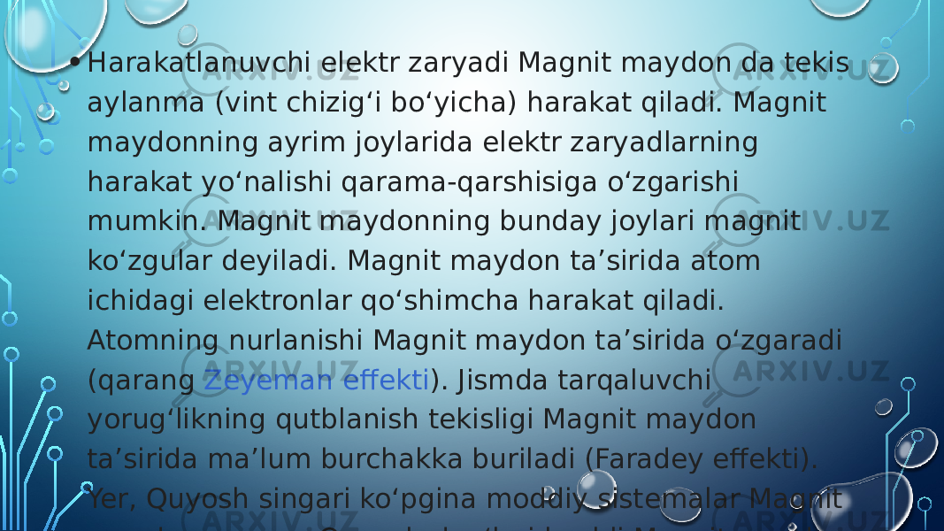 • Harakatlanuvchi elektr zaryadi Magnit maydon da tekis aylanma (vint chizigʻi boʻyicha) harakat qiladi. Magnit maydonning ayrim joylarida elektr zaryadlarning harakat yoʻnalishi qarama-qarshisiga oʻzgarishi mumkin. Magnit maydonning bunday joylari magnit koʻzgular deyiladi. Magnit maydon taʼsirida atom ichidagi elektronlar qoʻshimcha harakat qiladi. Atomning nurlanishi Magnit maydon taʼsirida oʻzgaradi (qarang  Zeyeman effekti ). Jismda tarqaluvchi yorugʻlikning qutblanish tekisligi Magnit maydon taʼsirida maʼlum burchakka buriladi (Faradey effekti). Yer, Quyosh singari koʻpgina moddiy sistemalar Magnit maydon ga ega. Quyosh dogʻlari kuchli Magnit maydon bilan bogʻlangan.  