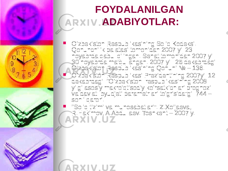 FOYDALANILGAN ADABIYOTLAR:  O‘zbekiston Respublikasining Soliq Kodeksi. Qonunchilik palatasi tomonidan 2007 yil 23 noyabrda qabul qilingan. Senat tomonidan 2007 yil 30 noyabrda ma’qullangan. 2007 yil 25 dekabrdagi O’zbekiston Respublikasining Qonuni № – 136.  O‘zbekiston Respublikasi Prezidentining 2007yil 12 dekabrdagi “O‘zbekiston respublikasining 2008 yilgi asosiy makroiqtisodiy ko‘rsatkichlari prognozi va davlat byudjeti parametrlari to‘grisida”gi 744 – sonli qarori.  “ Soliq tizimi va munosabatlari”. Z.Xo’jaeva, R.Hakimov, A.Abdullaev. Toshkent – 2007 y. 