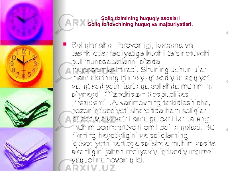 Soliq tizimining huquqiy asoslari Soliq to`lovchining huquq va majburiyatlari.  Soliqlar aholi farovonligi, korxona va tashkilotlar faoliyatiga kuchli ta’sir etuvchi pul munosabatlarini o`zida mujassamlashtiradi. Shuning uchun ular mamlakatning ijtimoiy-iqtisodiy taraqqiyoti va iqtisodiyotni tartibga solishda muhim rol o`ynaydi. O`zbekiston Respublikasi Prezidenti I.A.Karimovning ta’kidlashicha, bozor iqtisodiyoti sharoitida ham soliqlar iqtisodiy siyosatni amalga oshirishda eng muhim boshqaruvchi omil bo`lib qoladi. Bu fikrning hayotiyligini va soliqlarning iqtisodiyotni tartibga solishda muhim vosita ekanligini jahon moliyaviy-iqtisodiy inqirozi yaqqol namoyon qildi. 