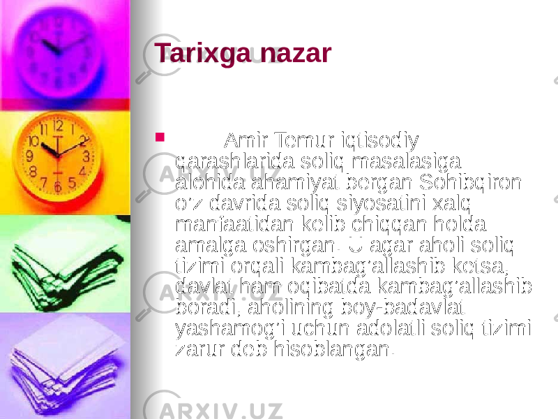 Tarixga nazar  Amir Temur iqtisodiy qarashlarida soliq masalasiga alohida ahamiyat bergan Sohibqiron o’z davrida soliq siyosatini xalq manfaatidan kelib chiqqan holda amalga oshirgan. U agar aholi soliq tizimi orqali kambag’allashib ketsa, davlat ham oqibatda kambag’allashib boradi, aholining boy-badavlat yashamog’i uchun adolatli soliq tizimi zarur deb hisoblangan. 