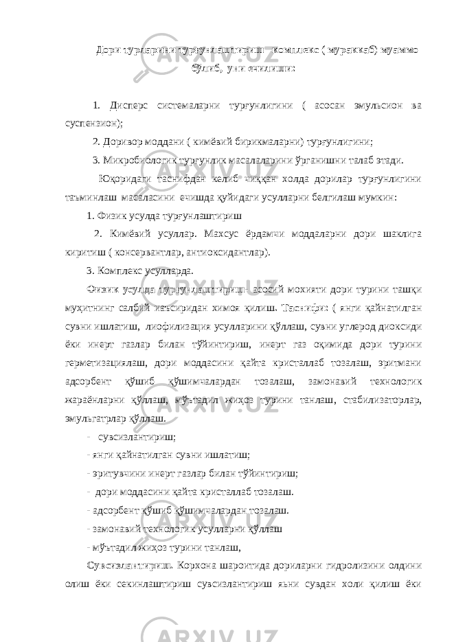 Дори турларини турғунлаштириш –комплекс ( мураккаб) муаммо бўлиб, уни ечилиши: 1. Дисперс системаларни турғунлигини ( асосан эмульсион ва суспензион); 2. Доривор моддани ( кимёвий бирикмаларни) турғунлигини; 3. Микробиологик турғунлик масалаларини ўрганишни талаб этади. Юқоридаги таснифдан келиб чиққан холда дорилар турғунлигини таъминлаш масаласини ечишда қуйидаги усулларни белгилаш мумкин: 1. Физик усулда турғунлаштириш 2. Кимёвий усуллар. Махсус ёрдамчи моддаларни дори шаклига киритиш ( консервантлар, антиоксидантлар). 3. Комплекс усулларда. Физик усулда турғунлаштириш- асосий мохияти дори турини ташқи муҳитнинг салбий иаъсиридан химоя қилиш . Таснифи: ( янги қайнатилган сувни ишлатиш, лиофилизация усулларини қўллаш, сувни углерод диоксиди ёки инерт газлар билан тўйинтириш, инерт газ оқимида дори турини герметизациялаш, дори моддасини қайта кристаллаб тозалаш, эритмани адсорбент қўшиб қўшимчалардан тозалаш, замонавий технологик жараёнларни қўллаш, мўътадил жиҳоз турини танлаш , стабилизаторлар, эмульгатрлар қўллаш . - сувсизлантириш; - янги қайнатилган сувни ишлатиш; - эритувчини инерт газлар билан тўйинтириш; - дори моддасини қайта кристаллаб тозалаш. - адсорбент қўшиб қўшимчалардан тозалаш. - замонавий технологик усулларни қўллаш - мўътадил жиҳоз турини танлаш , Сувсизлантириш. Корхона шароитида дориларни гидролизини олдини олиш ёки секинлаштириш сувсизлантириш яьни сувдан холи қилиш ёки 