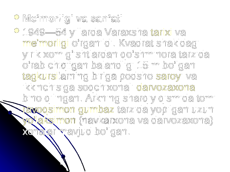  Meʼmorligi va sanʼatiMeʼmorligi va sanʼati  1949—54 yillarda Varaxsha 1949—54 yillarda Varaxsha tarixitarixi va va meʼmorligimeʼmorligi oʻrganildi. Kvadrat shakldagi oʻrganildi. Kvadrat shakldagi yirik xom gʻishtlardan qoʻshminora tarzida yirik xom gʻishtlardan qoʻshminora tarzida oʻrab chiqilgan balandligi 15 m boʻlgan oʻrab chiqilgan balandligi 15 m boʻlgan tagkursitagkursi larning biriga podsho larning biriga podsho saroysaroy i va i va ikkinchisiga soqchixonali ikkinchisiga soqchixonali darvozaxonadarvozaxona bino qilingan. Arkning sharqiy qismida tomi bino qilingan. Arkning sharqiy qismida tomi ravoqsimonravoqsimon gumbazgumbaz tarzida yopilgan uzun tarzida yopilgan uzun yoʻlaksimonyoʻlaksimon (navkarxona va darvozaxona) (navkarxona va darvozaxona) xonalar mavjud boʻlgan.xonalar mavjud boʻlgan. 