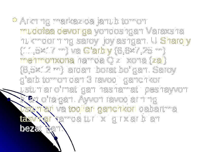  Arkning markazida janub tomoni Arkning markazida janub tomoni mudofaa devorigamudofaa devoriga yondoshgan Varaxsha yondoshgan Varaxsha hukmdorining saroyi joylashgan. U hukmdorining saroyi joylashgan. U SharqiySharqiy (11,5×17 m) va (11,5×17 m) va GʻarbiyGʻarbiy (6,6×7,25 m) (6,6×7,25 m) mehmonxonamehmonxona hamda Qizil xona ( hamda Qizil xona ( zalzal ) ) (8,5×12 m) lardan iborat boʻlgan. Saroy (8,5×12 m) lardan iborat boʻlgan. Saroy gʻarb tomonidan 3 ravoqli ganchkori gʻarb tomonidan 3 ravoqli ganchkori ustunlar oʻrnatilgan hashamatli peshayvon ustunlar oʻrnatilgan hashamatli peshayvon bilan oʻralgan. Ayvon ravoqlarining bilan oʻralgan. Ayvon ravoqlarining ustunlariustunlari va va toqilaritoqilari ganchkoriganchkori qabartma qabartma tasvirlartasvirlar hamda turli xil girixlar bilan hamda turli xil girixlar bilan bezatilgan. bezatilgan. 