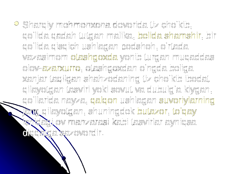  Sharqiy mehmonxona devorida tiz choʻkib, Sharqiy mehmonxona devorida tiz choʻkib, qoʻlida qadah tutgan malika, qoʻlida qadah tutgan malika, belidabelida shamshirshamshir , bir , bir qoʻlida qisqich ushlagan podshoh, oʻrtada qoʻlida qisqich ushlagan podshoh, oʻrtada vazasimom vazasimom otashgoxdaotashgoxda yonib turgan muqaddas yonib turgan muqaddas olov-olov- azarxurroazarxurro , otashgoxdan oʻngda beliga , otashgoxdan oʻngda beliga xanjar taqilgan shahzodaning tiz choʻkib ibodat xanjar taqilgan shahzodaning tiz choʻkib ibodat qilayotgan tasviri yoki sovut va dubulgʻa kiygan, qilayotgan tasviri yoki sovut va dubulgʻa kiygan, qoʻllarida nayza, qoʻllarida nayza, qalqonqalqon ushlagan ushlagan suvoriylarningsuvoriylarning jang qilayotgan, shuningdek jang qilayotgan, shuningdek butazorbutazor , , toʻqaytoʻqay ichidagi ov manzarasi kabi tasvirlar ayniqsa ichidagi ov manzarasi kabi tasvirlar ayniqsa diqqatga sazovordir. diqqatga sazovordir. 