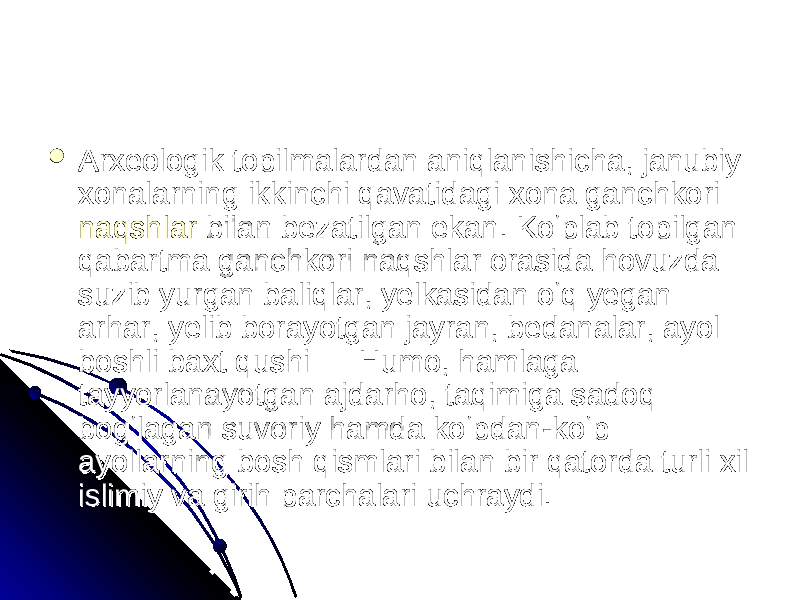  Arxeologik topilmalardan aniqlanishicha, janubiy Arxeologik topilmalardan aniqlanishicha, janubiy xonalarning ikkinchi qavatidagi xona ganchkori xonalarning ikkinchi qavatidagi xona ganchkori naqshlarnaqshlar bilan bezatilgan ekan. Koʻplab topilgan bilan bezatilgan ekan. Koʻplab topilgan qabartma ganchkori naqshlar orasida hovuzda qabartma ganchkori naqshlar orasida hovuzda suzib yurgan baliqlar, yelkasidan oʻq yegan suzib yurgan baliqlar, yelkasidan oʻq yegan arhar, yelib borayotgan jayran, bedanalar, ayol arhar, yelib borayotgan jayran, bedanalar, ayol boshli baxt qushi — Humo, hamlaga boshli baxt qushi — Humo, hamlaga tayyorlanayotgan ajdarho, taqimiga sadoq tayyorlanayotgan ajdarho, taqimiga sadoq bogʻlagan suvoriy hamda koʻpdan-koʻp bogʻlagan suvoriy hamda koʻpdan-koʻp ayollarning bosh qismlari bilan bir qatorda turli xil ayollarning bosh qismlari bilan bir qatorda turli xil islimiy va girih parchalari uchraydi. islimiy va girih parchalari uchraydi. 