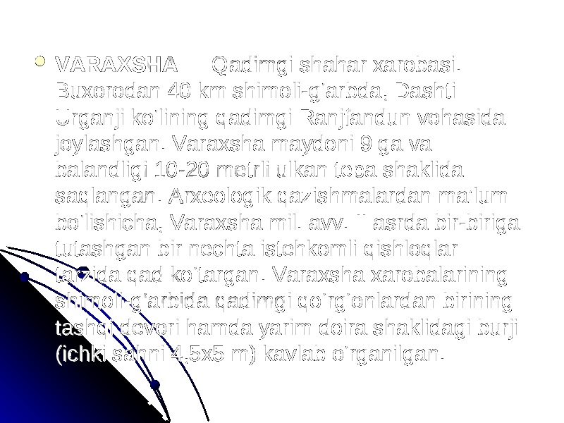  VARAXSHAVARAXSHA — Qadimgi shahar xarobasi. — Qadimgi shahar xarobasi. Buxorodan 40 km shimoli-g‘arbda, Dashti Buxorodan 40 km shimoli-g‘arbda, Dashti Urganji ko‘lining qadimgi Ranjfandun vohasida Urganji ko‘lining qadimgi Ranjfandun vohasida joylashgan. Varaxsha maydoni 9 ga va joylashgan. Varaxsha maydoni 9 ga va balandligi 10-20 metrli ulkan tepa shaklida balandligi 10-20 metrli ulkan tepa shaklida saqlangan. Arxeologik qazishmalardan ma’lum saqlangan. Arxeologik qazishmalardan ma’lum bo‘lishicha, Varaxsha mil. avv. II asrda bir-biriga bo‘lishicha, Varaxsha mil. avv. II asrda bir-biriga tutashgan bir nechta istehkomli qishloqlar tutashgan bir nechta istehkomli qishloqlar tarzida qad ko‘targan. Varaxsha xarobalarining tarzida qad ko‘targan. Varaxsha xarobalarining shimoli-g‘arbida qadimgi qo‘rg‘onlardan birining shimoli-g‘arbida qadimgi qo‘rg‘onlardan birining tashqi devori hamda yarim doira shaklidagi burji tashqi devori hamda yarim doira shaklidagi burji (ichki sahni 4,5x5 m) kavlab o‘rganilgan. (ichki sahni 4,5x5 m) kavlab o‘rganilgan. 