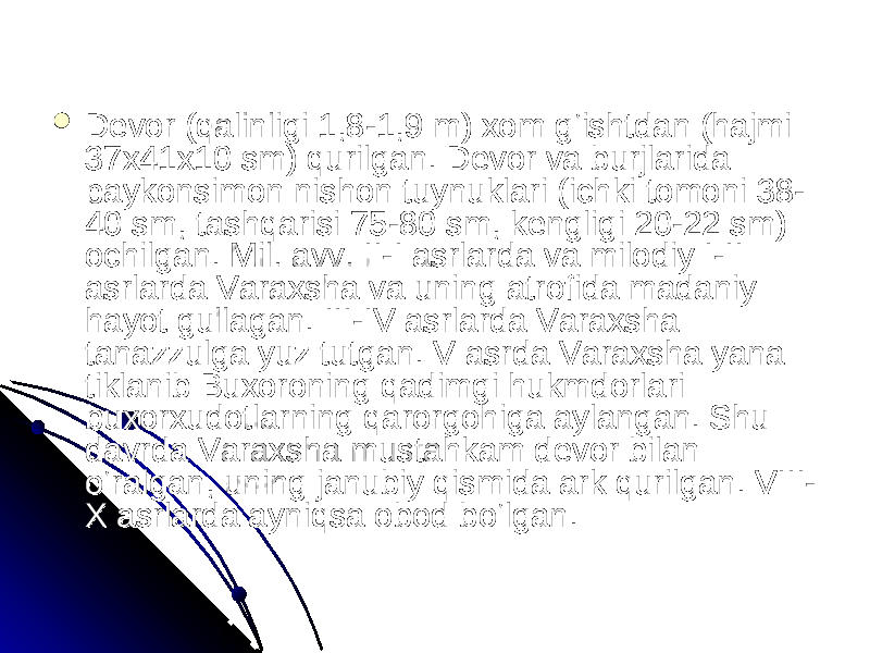  Devor (qalinligi 1,8-1,9 m) xom g‘ishtdan (hajmi Devor (qalinligi 1,8-1,9 m) xom g‘ishtdan (hajmi 37x41x10 sm) qurilgan. Devor va burjlarida 37x41x10 sm) qurilgan. Devor va burjlarida paykonsimon nishon tuynuklari (ichki tomoni 38-paykonsimon nishon tuynuklari (ichki tomoni 38- 40 sm, tashqarisi 75-80 sm, kengligi 20-22 sm) 40 sm, tashqarisi 75-80 sm, kengligi 20-22 sm) ochilgan. Mil. avv. II-I asrlarda va milodiy I-II ochilgan. Mil. avv. II-I asrlarda va milodiy I-II asrlarda Varaxsha va uning atrofida madaniy asrlarda Varaxsha va uning atrofida madaniy hayot gullagan. III-IV asrlarda Varaxsha hayot gullagan. III-IV asrlarda Varaxsha tanazzulga yuz tutgan. V asrda Varaxsha yana tanazzulga yuz tutgan. V asrda Varaxsha yana tiklanib Buxoroning qadimgi hukmdorlari — tiklanib Buxoroning qadimgi hukmdorlari — buxorxudotlarning qarorgohiga aylangan. Shu buxorxudotlarning qarorgohiga aylangan. Shu davrda Varaxsha mustahkam devor bilan davrda Varaxsha mustahkam devor bilan o‘ralgan, uning janubiy qismida ark qurilgan. VIII-o‘ralgan, uning janubiy qismida ark qurilgan. VIII- X asrlarda ayniqsa obod bo‘lgan. X asrlarda ayniqsa obod bo‘lgan. 