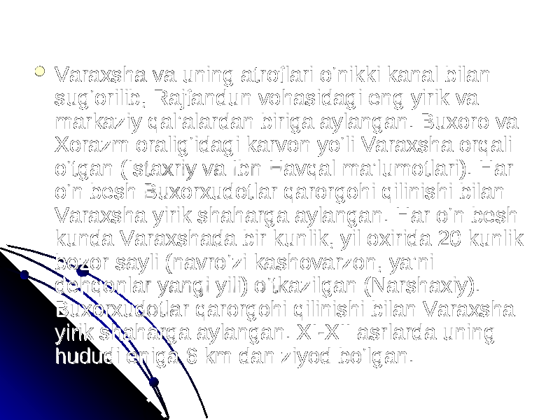  Varaxsha va uning atroflari o‘nikki kanal bilan Varaxsha va uning atroflari o‘nikki kanal bilan sug‘orilib, Rajfandun vohasidagi eng yirik va sug‘orilib, Rajfandun vohasidagi eng yirik va markaziy qal’alardan biriga aylangan. Buxoro va markaziy qal’alardan biriga aylangan. Buxoro va Xorazm oralig‘idagi karvon yo‘li Varaxsha orqali Xorazm oralig‘idagi karvon yo‘li Varaxsha orqali o‘tgan (Istaxriy va Ibn Havqal ma’lumotlari). Har o‘tgan (Istaxriy va Ibn Havqal ma’lumotlari). Har o‘n besh Buxorxudotlar qarorgohi qilinishi bilan o‘n besh Buxorxudotlar qarorgohi qilinishi bilan Varaxsha yirik shaharga aylangan. Har o‘n besh Varaxsha yirik shaharga aylangan. Har o‘n besh kunda Varaxshada bir kunlik, yil oxirida 20 kunlik kunda Varaxshada bir kunlik, yil oxirida 20 kunlik bozor sayli (navro‘zi kashovarzon, ya’ni bozor sayli (navro‘zi kashovarzon, ya’ni dehqonlar yangi yili) o‘tkazilgan (Narshaxiy). dehqonlar yangi yili) o‘tkazilgan (Narshaxiy). Buxorxudotlar qarorgohi qilinishi bilan Varaxsha Buxorxudotlar qarorgohi qilinishi bilan Varaxsha yirik shaharga aylangan. XI-XII asrlarda uning yirik shaharga aylangan. XI-XII asrlarda uning hududi eniga 6 km dan ziyod bo‘lgan. hududi eniga 6 km dan ziyod bo‘lgan. 