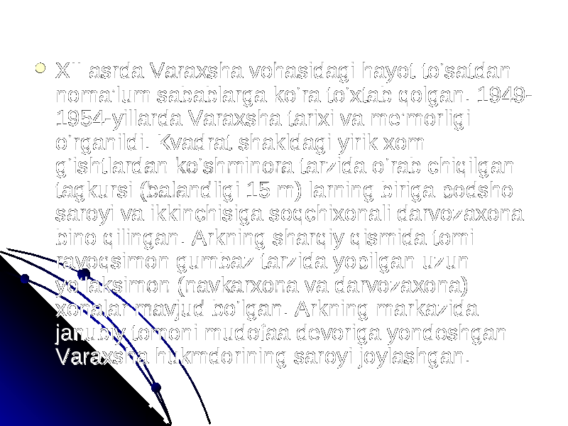  XII asrda Varaxsha vohasidagi hayot to‘satdan XII asrda Varaxsha vohasidagi hayot to‘satdan noma’lum sabablarga ko‘ra to‘xtab qolgan. 1949-noma’lum sabablarga ko‘ra to‘xtab qolgan. 1949- 1954-yillarda Varaxsha tarixi va me’morligi 1954-yillarda Varaxsha tarixi va me’morligi o‘rganildi. Kvadrat shakldagi yirik xom o‘rganildi. Kvadrat shakldagi yirik xom g‘ishtlardan ko‘shminora tarzida o‘rab chiqilgan g‘ishtlardan ko‘shminora tarzida o‘rab chiqilgan tagkursi (balandligi 15 m) larning biriga podsho tagkursi (balandligi 15 m) larning biriga podsho saroyi va ikkinchisiga soqchixonali darvozaxona saroyi va ikkinchisiga soqchixonali darvozaxona bino qilingan. Arkning sharqiy qismida tomi bino qilingan. Arkning sharqiy qismida tomi ravoqsimon gumbaz tarzida yopilgan uzun ravoqsimon gumbaz tarzida yopilgan uzun yo‘laksimon (navkarxona va darvozaxona) yo‘laksimon (navkarxona va darvozaxona) xonalar mavjud bo‘lgan. Arkning markazida xonalar mavjud bo‘lgan. Arkning markazida janubiy tomoni mudofaa devoriga yondoshgan janubiy tomoni mudofaa devoriga yondoshgan Varaxsha hukmdorining saroyi joylashgan. Varaxsha hukmdorining saroyi joylashgan. 