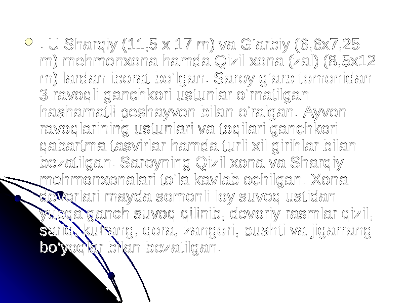  . U Sharqiy (11,5 x 17 m) va G‘arbiy (6,6x7,25 . U Sharqiy (11,5 x 17 m) va G‘arbiy (6,6x7,25 m) mehmonxona hamda Qizil xona (zal) (8,5x12 m) mehmonxona hamda Qizil xona (zal) (8,5x12 m) lardan iborat bo‘lgan. Saroy g‘arb tomonidan m) lardan iborat bo‘lgan. Saroy g‘arb tomonidan 3 ravoqli ganchkori ustunlar o‘rnatilgan 3 ravoqli ganchkori ustunlar o‘rnatilgan hashamatli peshayvon bilan o‘ralgan. Ayvon hashamatli peshayvon bilan o‘ralgan. Ayvon ravoqlarining ustunlari va toqilari ganchkori ravoqlarining ustunlari va toqilari ganchkori qabartma tasvirlar hamda turli xil girihlar bilan qabartma tasvirlar hamda turli xil girihlar bilan bezatilgan. Saroyning Qizil xona va Sharqiy bezatilgan. Saroyning Qizil xona va Sharqiy mehmonxonalari to‘la kavlab ochilgan. Xona mehmonxonalari to‘la kavlab ochilgan. Xona devorlari mayda somonli loy suvoq ustidan devorlari mayda somonli loy suvoq ustidan yupqa ganch suvoq qilinib, devoriy rasmlar qizil, yupqa ganch suvoq qilinib, devoriy rasmlar qizil, sariq, kulrang, qora, zangori, pushti va jigarrang sariq, kulrang, qora, zangori, pushti va jigarrang bo‘yoqlar bilan bezatilgan. bo‘yoqlar bilan bezatilgan. 