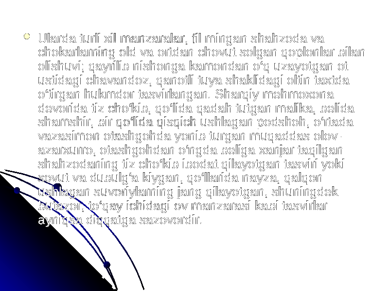  Ularda turli xil manzaralar, fil mingan shahzoda va Ularda turli xil manzaralar, fil mingan shahzoda va chokarlarning old va ortdan chovut solgan qoplonlar bilan chokarlarning old va ortdan chovut solgan qoplonlar bilan olishuvi; qayrilib nishonga kamondan o‘q uzayotgan ot olishuvi; qayrilib nishonga kamondan o‘q uzayotgan ot ustidagi chavandoz, qanotli tuya shaklidagi oltin taxtda ustidagi chavandoz, qanotli tuya shaklidagi oltin taxtda o‘tirgan hukmdor tasvirlangan. Sharqiy mehmoxona o‘tirgan hukmdor tasvirlangan. Sharqiy mehmoxona devorida tiz cho‘kib, qo‘lida qadah tutgan malika, belida devorida tiz cho‘kib, qo‘lida qadah tutgan malika, belida shamshir, bir qo‘lida qisqich ushlagan podshoh, o‘rtada shamshir, bir qo‘lida qisqich ushlagan podshoh, o‘rtada vazasimon otashgohda yonib turgan muqaddas olov-vazasimon otashgohda yonib turgan muqaddas olov- azarxurro, otashgohdan o‘ngda beliga xanjar taqilgan azarxurro, otashgohdan o‘ngda beliga xanjar taqilgan shahzodaning tiz cho‘kib ibodat qilayotgan tasviri yoki shahzodaning tiz cho‘kib ibodat qilayotgan tasviri yoki sovut va dubulg‘a kiygan, qo‘llarida nayza, qalqon sovut va dubulg‘a kiygan, qo‘llarida nayza, qalqon ushlagan suvoriylarning jang qilayotgan, shuningdek ushlagan suvoriylarning jang qilayotgan, shuningdek butazor, to‘qay ichidagi ov manzarasi kabi tasvirlar butazor, to‘qay ichidagi ov manzarasi kabi tasvirlar ayniqsa diqqatga sazovordir. ayniqsa diqqatga sazovordir. 