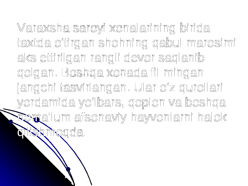 Varaxsha saroyi xonalarining birida taxtda o‘tirgan shohning qabul marosimi aks ettirilgan rangli devor saqlanib qolgan. Boshqa xonada fil mingan jangchi tasvirlangan. Ular o‘z qurollari yordamida yo‘lbars, qoplon va boshqa noma’lum afsonaviy hayvonlarni halok qilishmoqda . 