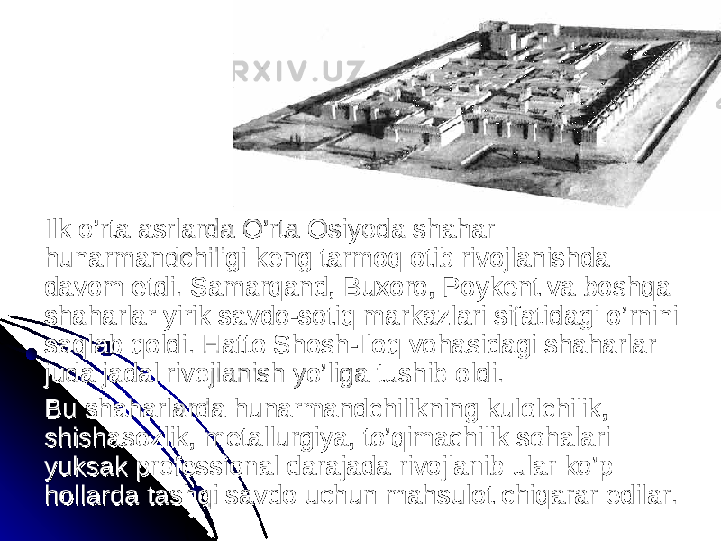 Ilk o’rta asrlarda O’rta Osiyoda shahar Ilk o’rta asrlarda O’rta Osiyoda shahar hunarmandchiligi keng tarmoq otib rivojlanishda hunarmandchiligi keng tarmoq otib rivojlanishda davom etdi. Samarqand, Buxoro, Poykent va boshqa davom etdi. Samarqand, Buxoro, Poykent va boshqa shaharlar yirik savdo-sotiq markazlari sifatidagi o’rnini shaharlar yirik savdo-sotiq markazlari sifatidagi o’rnini saqlab qoldi. Hatto Shosh-Iloq vohasidagi shaharlar saqlab qoldi. Hatto Shosh-Iloq vohasidagi shaharlar juda jadal rivojlanish yo’liga tushib oldi. juda jadal rivojlanish yo’liga tushib oldi. Bu shaharlarda hunarmandchilikning kulolchilik, Bu shaharlarda hunarmandchilikning kulolchilik, shishasozlik, metallurgiya, to’qimachilik sohalari shishasozlik, metallurgiya, to’qimachilik sohalari yuksak professional darajada rivojlanib ular ko’p yuksak professional darajada rivojlanib ular ko’p hollarda tashqi savdo uchun mahsulot chiqarar edilar. hollarda tashqi savdo uchun mahsulot chiqarar edilar. 