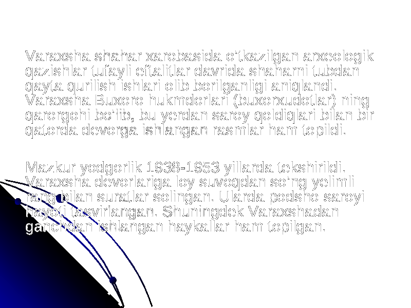 Varaxsha shahar xarobasida o’tkazilgan arxeologik Varaxsha shahar xarobasida o’tkazilgan arxeologik qazishlar tufayli eftalitlar davrida shaharni tubdan qazishlar tufayli eftalitlar davrida shaharni tubdan qayta qurilish ishlari olib borilganligi aniqlandi. qayta qurilish ishlari olib borilganligi aniqlandi. Varaxsha Buxoro hukmdorlari (buxorxudotlar) ning Varaxsha Buxoro hukmdorlari (buxorxudotlar) ning qarorgohi bo’lib, bu yerdan saroy qoldiqlari bilan bir qarorgohi bo’lib, bu yerdan saroy qoldiqlari bilan bir qatorda devorga ishlangan rasmlar ham topildi.qatorda devorga ishlangan rasmlar ham topildi. Mazkur yodgorlik 1938-1953 yillarda tekshirildi. Mazkur yodgorlik 1938-1953 yillarda tekshirildi. Varaxsha devorlariga loy suvoqdan so’ng yelimli Varaxsha devorlariga loy suvoqdan so’ng yelimli rang bilan suratlar solingan. Ularda podsho saroyi rang bilan suratlar solingan. Ularda podsho saroyi hayoti tasvirlangan. Shuningdek Varaxshadan hayoti tasvirlangan. Shuningdek Varaxshadan ganchdan ishlangan haykallar ham topilgan.ganchdan ishlangan haykallar ham topilgan. 