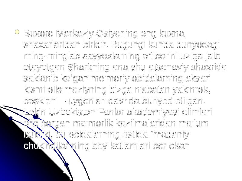  Buxoro Markaziy Osiyoning eng kuxna Buxoro Markaziy Osiyoning eng kuxna shaxarlaridan biridir. Bugungi kunda dunyodagi shaxarlaridan biridir. Bugungi kunda dunyodagi ming-minglab sayyoxlarning e’tiborini uziga jalb ming-minglab sayyoxlarning e’tiborini uziga jalb etayotgan Sharkning ana shu afsonaviy shaxrida etayotgan Sharkning ana shu afsonaviy shaxrida saklanib kolgan me’moriy obidalarning aksari saklanib kolgan me’moriy obidalarning aksari kismi olis moziyning bizga nisbatan yakinrok, kismi olis moziyning bizga nisbatan yakinrok, boskichi – uygonish davrida bunyod etilgan. boskichi – uygonish davrida bunyod etilgan. Lekin Uzbekiston Fanlar akademiyasi olimlari Lekin Uzbekiston Fanlar akademiyasi olimlari olib borgan me’morlik kazilmalaridan ma’lum olib borgan me’morlik kazilmalaridan ma’lum buldiki, bu obidalarning ostida “madaniy buldiki, bu obidalarning ostida “madaniy chukindilar”ning boy katlamlari bor ekan chukindilar”ning boy katlamlari bor ekan 