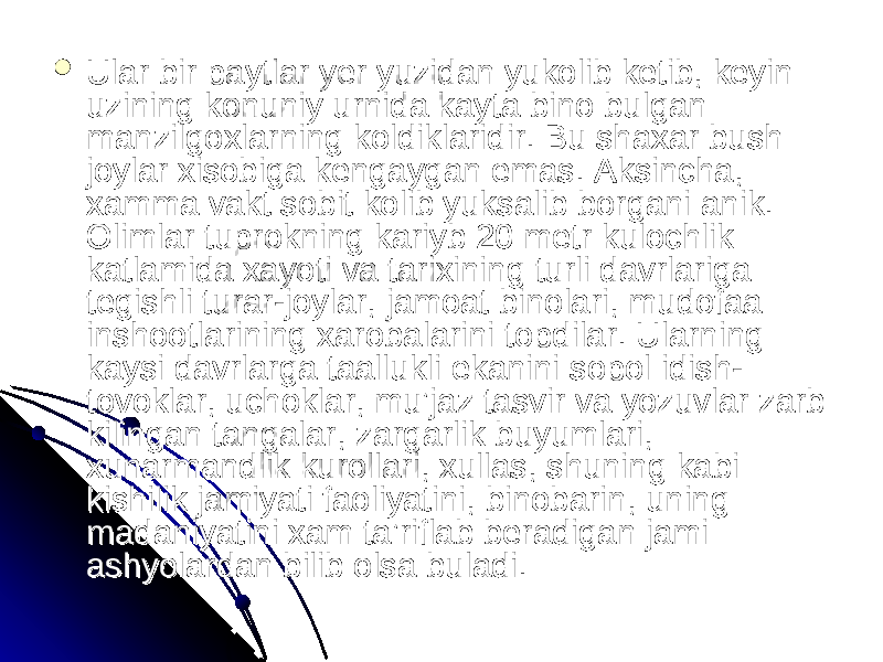  Ular bir paytlar yer yuzidan yukolib ketib, keyin Ular bir paytlar yer yuzidan yukolib ketib, keyin uzining konuniy urnida kayta bino bulgan uzining konuniy urnida kayta bino bulgan manzilgoxlarning koldiklaridir. Bu shaxar bush manzilgoxlarning koldiklaridir. Bu shaxar bush joylar xisobiga kengaygan emas. Aksincha, joylar xisobiga kengaygan emas. Aksincha, xamma vakt sobit kolib yuksalib borgani anik. xamma vakt sobit kolib yuksalib borgani anik. Olimlar tuprokning kariyb 20 metr kulochlik Olimlar tuprokning kariyb 20 metr kulochlik katlamida xayoti va tarixining turli davrlariga katlamida xayoti va tarixining turli davrlariga tegishli turar-joylar, jamoat binolari, mudofaa tegishli turar-joylar, jamoat binolari, mudofaa inshootlarining xarobalarini topdilar. Ularning inshootlarining xarobalarini topdilar. Ularning kaysi davrlarga taallukli ekanini sopol idish-kaysi davrlarga taallukli ekanini sopol idish- tovoklar, uchoklar, mu’jaz tasvir va yozuvlar zarb tovoklar, uchoklar, mu’jaz tasvir va yozuvlar zarb kilingan tangalar, zargarlik buyumlari, kilingan tangalar, zargarlik buyumlari, xunarmandlik kurollari, xullas, shuning kabi xunarmandlik kurollari, xullas, shuning kabi kishilik jamiyati faoliyatini, binobarin, uning kishilik jamiyati faoliyatini, binobarin, uning madaniyatini xam ta’riflab beradigan jami madaniyatini xam ta’riflab beradigan jami ashyolardan bilib olsa buladi. ashyolardan bilib olsa buladi. 