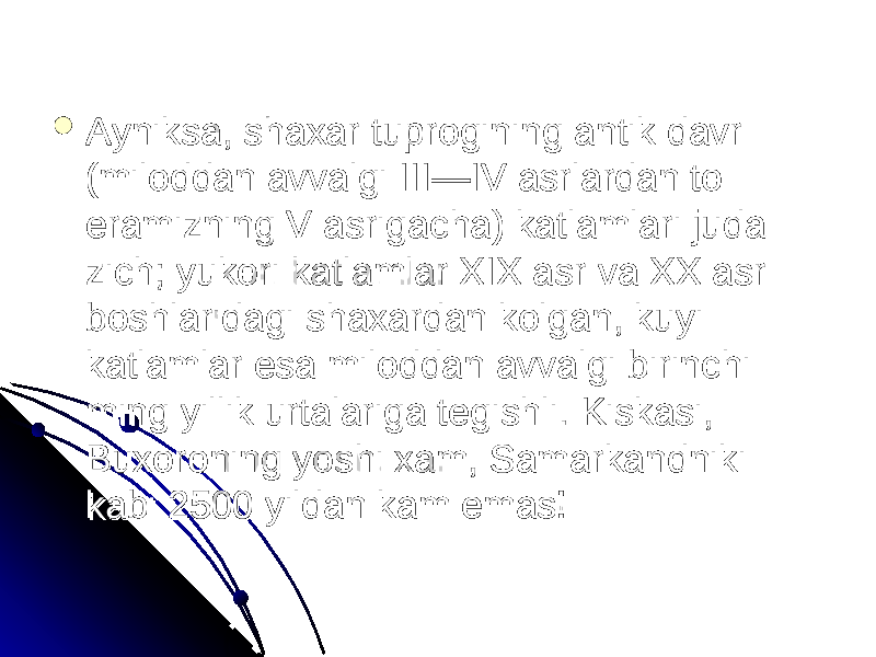  Ayniksa, shaxar tuprogining antik davr Ayniksa, shaxar tuprogining antik davr (miloddan avvalgi III—IV asrlardan to (miloddan avvalgi III—IV asrlardan to eramizning V asrigacha) katlamlari juda eramizning V asrigacha) katlamlari juda zich; yukori katlamlar XIX asr va XX asr zich; yukori katlamlar XIX asr va XX asr boshlaridagi shaxardan kolgan, kuyi boshlaridagi shaxardan kolgan, kuyi katlamlar esa miloddan avvalgi birinchi katlamlar esa miloddan avvalgi birinchi ming yillik urtalariga tegishli. Kiskasi, ming yillik urtalariga tegishli. Kiskasi, Buxoroning yoshi xam, Samarkandniki Buxoroning yoshi xam, Samarkandniki kabi 2500 yildan kam emas! kabi 2500 yildan kam emas! 