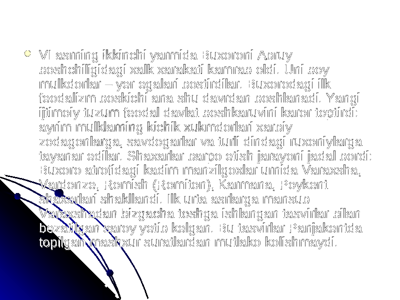  VI asrning ikkinchi yarmida Buxoroni Abruy VI asrning ikkinchi yarmida Buxoroni Abruy boshchiligidagi xalk xarakati kamrab oldi. Uni boy boshchiligidagi xalk xarakati kamrab oldi. Uni boy mulkdorlar – yer egalari bostirdilar. Buxorodagi ilk mulkdorlar – yer egalari bostirdilar. Buxorodagi ilk feodalizm boskichi ana shu davrdan boshlanadi. Yangi feodalizm boskichi ana shu davrdan boshlanadi. Yangi ijtimoiy tuzum feodal davlat boshkaruvini karor toptirdi: ijtimoiy tuzum feodal davlat boshkaruvini karor toptirdi: ayrim mulklarning kichik xukmdorlari xarbiy ayrim mulklarning kichik xukmdorlari xarbiy zodagonlarga, savdogarlar va turli dindagi ruxoniylarga zodagonlarga, savdogarlar va turli dindagi ruxoniylarga tayanar edilar. Shaxarlar barpo etish jarayoni jadal bordi: tayanar edilar. Shaxarlar barpo etish jarayoni jadal bordi: Buxoro atrofidagi kadim manzilgoxlar urnida Varaxsha, Buxoro atrofidagi kadim manzilgoxlar urnida Varaxsha, Vardonze, Romish (Romiton), Karmana, Poykent Vardonze, Romish (Romiton), Karmana, Poykent shaxarlari shakllandi. Ilk urta asrlarga mansub shaxarlari shakllandi. Ilk urta asrlarga mansub Varaxshadan bizgacha toshga ishlangan tasvirlar bilan Varaxshadan bizgacha toshga ishlangan tasvirlar bilan bezatilgan saroy yetib kelgan. Bu tasvirlar Panjakentda bezatilgan saroy yetib kelgan. Bu tasvirlar Panjakentda topilgan mashxur suratlardan mutlako kolishmaydi. topilgan mashxur suratlardan mutlako kolishmaydi. 