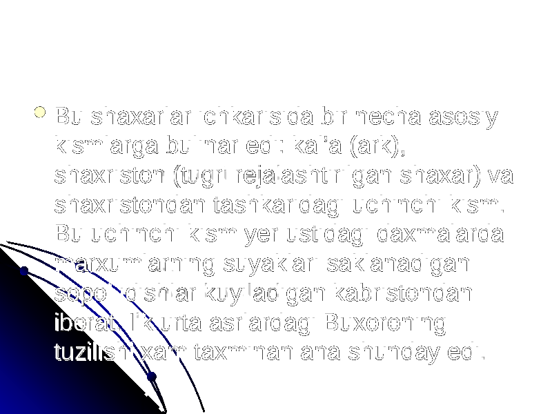  Bu shaxarlar ichkarisida bir necha asosiy Bu shaxarlar ichkarisida bir necha asosiy kismlarga bulinar edi: kal’a (ark), kismlarga bulinar edi: kal’a (ark), shaxriston (tugri rejalashtirilgan shaxar) va shaxriston (tugri rejalashtirilgan shaxar) va shaxristondan tashkaridagi uchinchi kism. shaxristondan tashkaridagi uchinchi kism. Bu uchinchi kism yer ustidagi daxmalarda Bu uchinchi kism yer ustidagi daxmalarda marxumlarning suyaklari saklanadigan marxumlarning suyaklari saklanadigan sopol idishlar kuyiladigan kabristondan sopol idishlar kuyiladigan kabristondan iborat. Ilk urta asrlardagi Buxoroning iborat. Ilk urta asrlardagi Buxoroning tuzilishi xam taxminan ana shunday edi. tuzilishi xam taxminan ana shunday edi. 