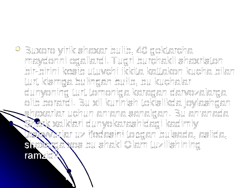  Buxoro yirik shaxar bulib, 40 gektarcha Buxoro yirik shaxar bulib, 40 gektarcha maydonni egallardi. Tugri burchakli shaxriston maydonni egallardi. Tugri burchakli shaxriston bir-birini kesib utuvchi ikkita kattakon kucha bilan bir-birini kesib utuvchi ikkita kattakon kucha bilan turt kismga bulingan bulib, bu kuchalar turt kismga bulingan bulib, bu kuchalar dunyoning turt tomoniga karagan darvozalarga dunyoning turt tomoniga karagan darvozalarga olib borardi. Bu xil kurinish tekislikda joylashgan olib borardi. Bu xil kurinish tekislikda joylashgan shaxarlar uchun an’ana sanalgan. Bu an’anada shaxarlar uchun an’ana sanalgan. Bu an’anada Shark xalklari dunyokarashidagi kadimiy Shark xalklari dunyokarashidagi kadimiy tasavvurlar uz ifodasini topgan bulsada, aslida, tasavvurlar uz ifodasini topgan bulsada, aslida, shaxarga xos bu shakl Olam tuzilishining shaxarga xos bu shakl Olam tuzilishining ramzidir. ramzidir. 