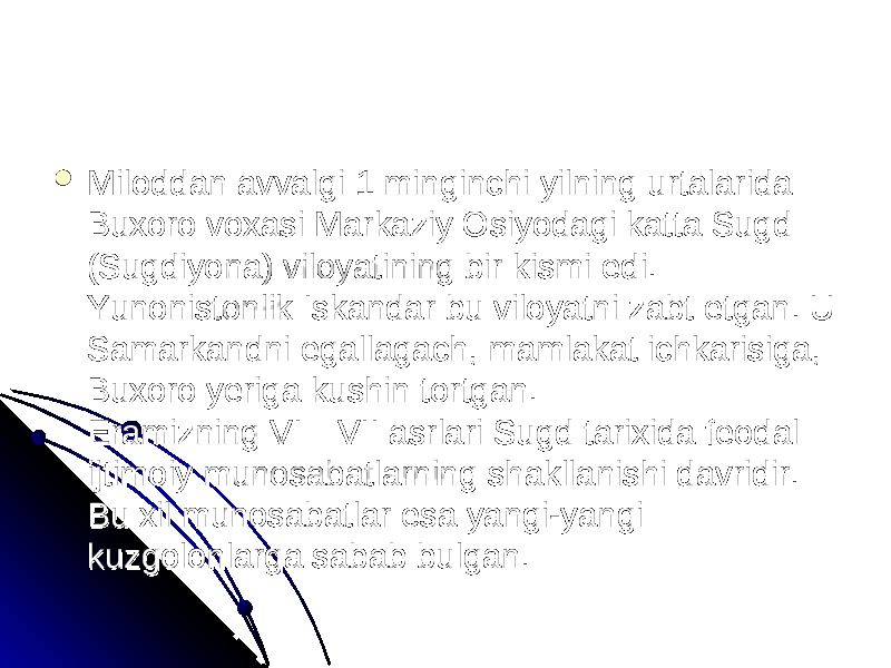  Miloddan avvalgi 1 minginchi yilning urtalarida Miloddan avvalgi 1 minginchi yilning urtalarida Buxoro voxasi Markaziy Osiyodagi katta Sugd Buxoro voxasi Markaziy Osiyodagi katta Sugd (Sugdiyona) viloyatining bir kismi edi. (Sugdiyona) viloyatining bir kismi edi. Yunonistonlik Iskandar bu viloyatni zabt etgan. U Yunonistonlik Iskandar bu viloyatni zabt etgan. U Samarkandni egallagach, mamlakat ichkarisiga, Samarkandni egallagach, mamlakat ichkarisiga, Buxoro yeriga kushin tortgan.Buxoro yeriga kushin tortgan. Eramizning VI—VII asrlari Sugd tarixida feodal Eramizning VI—VII asrlari Sugd tarixida feodal ijtimoiy munosabatlarning shakllanishi davridir. ijtimoiy munosabatlarning shakllanishi davridir. Bu xil munosabatlar esa yangi-yangi Bu xil munosabatlar esa yangi-yangi kuzgolonlarga sabab bulgan. kuzgolonlarga sabab bulgan. 