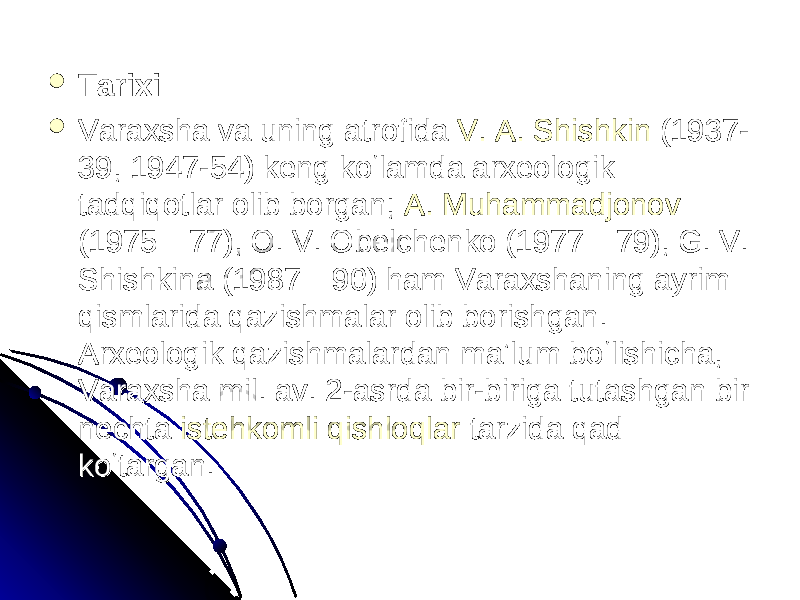  TarixiTarixi  Varaxsha va uning atrofida Varaxsha va uning atrofida V. A. ShishkinV. A. Shishkin (1937- (1937- 39, 1947-54) keng koʻlamda arxeologik 39, 1947-54) keng koʻlamda arxeologik tadqiqotlar olib borgan; tadqiqotlar olib borgan; A. MuhammadjonovA. Muhammadjonov (1975—77), O. V. Obelchenko (1977—79), G. V. (1975—77), O. V. Obelchenko (1977—79), G. V. Shishkina (1987—90) ham Varaxshaning ayrim Shishkina (1987—90) ham Varaxshaning ayrim qismlarida qazishmalar olib borishgan. qismlarida qazishmalar olib borishgan. Arxeologik qazishmalardan maʼlum boʻlishicha, Arxeologik qazishmalardan maʼlum boʻlishicha, Varaxsha mil. av. 2-asrda bir-biriga tutashgan bir Varaxsha mil. av. 2-asrda bir-biriga tutashgan bir nechta nechta istehkomliistehkomli qishloqlarqishloqlar tarzida qad tarzida qad koʻtargan.koʻtargan. 