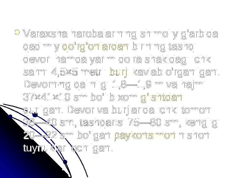  Varaxsha harobalarining shimoliy gʻarbida Varaxsha harobalarining shimoliy gʻarbida qadimiy qadimiy qoʻrgʻonlardanqoʻrgʻonlardan birining tashqi birining tashqi devori hamda yarim doira shakldagi ichki devori hamda yarim doira shakldagi ichki sahni 4,5×5 metrli sahni 4,5×5 metrli burjiburji kavlab oʻrganilgan. kavlab oʻrganilgan. Devorning qalinligi 1,8—1,9 m va hajmi Devorning qalinligi 1,8—1,9 m va hajmi 37×41×10 sm boʻlib xom 37×41×10 sm boʻlib xom gʻishtdangʻishtdan qurilgan. Devor va burjlarida ichki tomoni qurilgan. Devor va burjlarida ichki tomoni 38—40 sm, tashqarisi 75—80 sm, kengligi 38—40 sm, tashqarisi 75—80 sm, kengligi 20—22 sm boʻlgan 20—22 sm boʻlgan paykonsimonpaykonsimon nishon nishon tuynuklari ochilgan. tuynuklari ochilgan. 