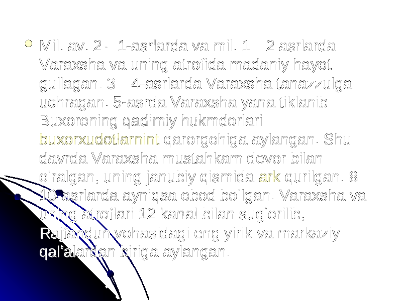  Mil. av. 2—1-asrlarda va mil. 1—2 asrlarda Mil. av. 2—1-asrlarda va mil. 1—2 asrlarda Varaxsha va uning atrofida madaniy hayot Varaxsha va uning atrofida madaniy hayot gullagan. 3—4-asrlarda Varaxsha tanazzulga gullagan. 3—4-asrlarda Varaxsha tanazzulga uchragan. 5-asrda Varaxsha yana tiklanib uchragan. 5-asrda Varaxsha yana tiklanib Buxoroning qadimiy hukmdorlari — Buxoroning qadimiy hukmdorlari — buxorxudotlarnintbuxorxudotlarnint qarorgohiga aylangan. Shu qarorgohiga aylangan. Shu davrda Varaxsha mustahkam devor bilan davrda Varaxsha mustahkam devor bilan oʻralgan, uning janubiy qismida oʻralgan, uning janubiy qismida arkark qurilgan. 8— qurilgan. 8— 10-asrlarda ayniqsa obod boʻlgan. Varaxsha va 10-asrlarda ayniqsa obod boʻlgan. Varaxsha va uning atroflari 12 kanal bilan sugʻorilib, uning atroflari 12 kanal bilan sugʻorilib, Rajfandun vohasidagi eng yirik va markaziy Rajfandun vohasidagi eng yirik va markaziy qalʼalardan biriga aylangan. qalʼalardan biriga aylangan. 