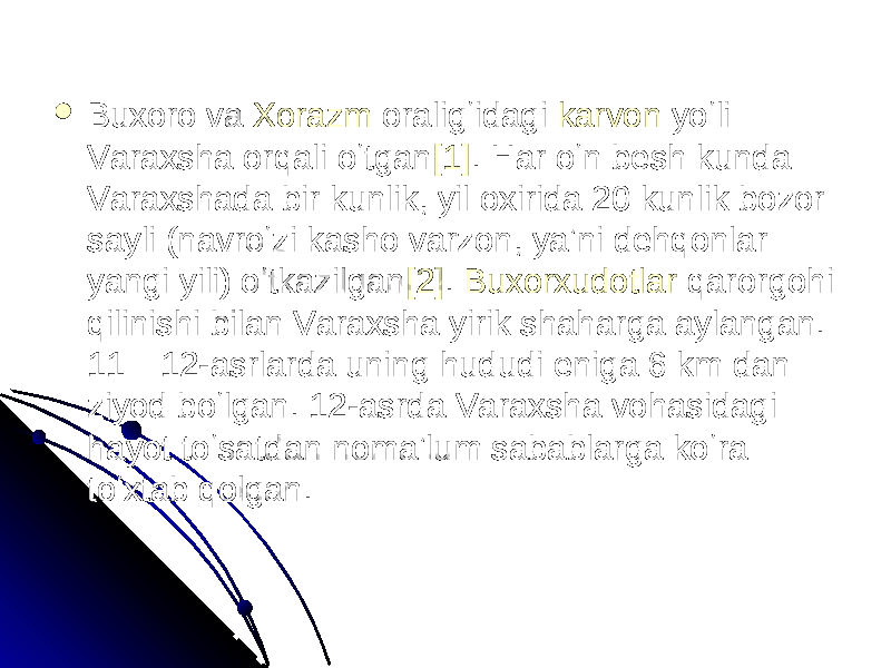  Buxoro va Buxoro va XorazmXorazm oraligʻidagi oraligʻidagi karvonkarvon yoʻli yoʻli Varaxsha orqali oʻtganVaraxsha orqali oʻtgan [1][1] . Har oʻn besh kunda . Har oʻn besh kunda Varaxshada bir kunlik, yil oxirida 20 kunlik bozor Varaxshada bir kunlik, yil oxirida 20 kunlik bozor sayli (navroʻzi kasho varzon, yaʼni dehqonlar sayli (navroʻzi kasho varzon, yaʼni dehqonlar yangi yili) oʻtkazilganyangi yili) oʻtkazilgan [2][2] . . BuxorxudotlarBuxorxudotlar qarorgohi qarorgohi qilinishi bilan Varaxsha yirik shaharga aylangan. qilinishi bilan Varaxsha yirik shaharga aylangan. 11—12-asrlarda uning hududi eniga 6 km dan 11—12-asrlarda uning hududi eniga 6 km dan ziyod boʻlgan. 12-asrda Varaxsha vohasidagi ziyod boʻlgan. 12-asrda Varaxsha vohasidagi hayot toʻsatdan nomaʼlum sabablarga koʻra hayot toʻsatdan nomaʼlum sabablarga koʻra toʻxtab qolgan. toʻxtab qolgan. 