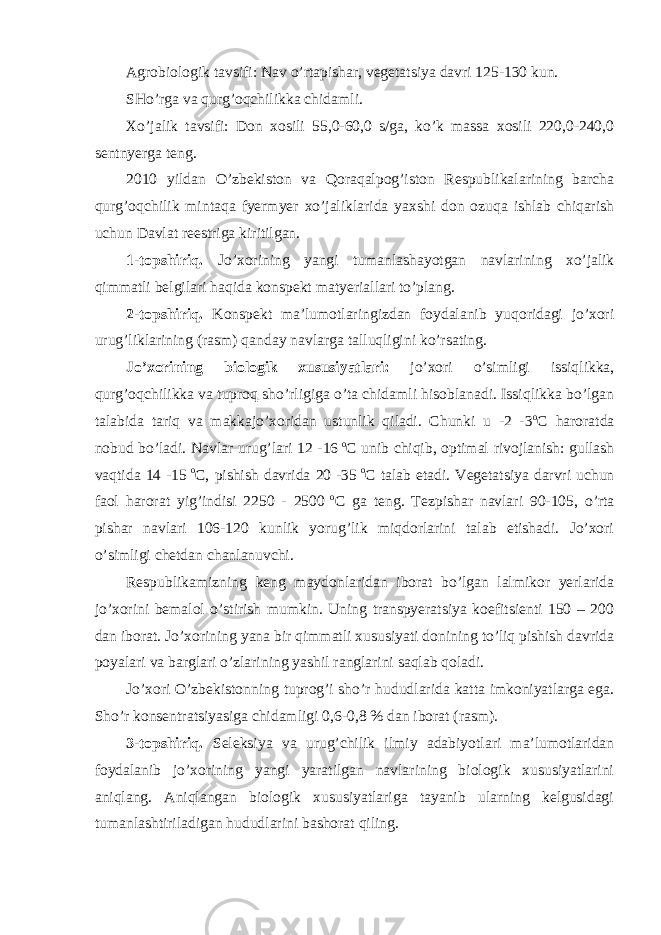 Agrobiologik tavsifi: Nav o’rtapishar, vegetatsiya davri 125-130 kun. SHo’rga va qurg’oqchilikka chidamli. Xo’jalik tavsifi: Don xosili 55,0-60,0 s/ga, ko’k massa xosili 220,0-240,0 sentnyerga teng. 2010 yildan O’zbekiston va Qoraqalpog’iston Respublikalarining barcha qurg’oqchilik mintaqa fyermyer xo’jaliklarida yaxshi don ozuqa ishlab chiqarish uchun Davlat reestriga kiritilgan. 1-topshiriq. Jo’xorining yangi tumanlashayotgan navlarining xo’jalik qimmatli belgilari haqida konspekt matyeriallari to’plang. 2-topshiriq. Konspekt ma’lumotlaringizdan foydalanib yuqoridagi jo’xori urug’liklarining (rasm) qanday navlarga talluqligini ko’rsating. Jo’xorining biologik xususiyatlari: jo’xori o’simligi issiqlikka, qurg’oqchilikka va tuproq sho’rligiga o’ta chidamli hisoblanadi. Issiqlikka bo’lgan talabida tariq va makkajo’xoridan ustunlik qiladi. Chunki u -2 -3 o C haroratda nobud bo’ladi. Navlar urug’lari 12 -16 o C unib chiqib, optimal rivojlanish: gullash vaqtida 14 -15 o C, pishish davrida 20 -35 o C talab etadi. Vegetatsiya darvri uchun faol harorat yig’indisi 2250 - 2500 o C ga teng. Tezpishar navlari 90-105, o’rta pishar navlari 106-120 kunlik yorug’lik miqdorlarini talab etishadi. Jo’xori o’simligi chetdan chanlanuvchi. Respublikamizning keng maydonlaridan iborat bo’lgan lalmikor yerlarida jo’xorini bemalol o’stirish mumkin. Uning transpyeratsiya koefitsienti 150 – 200 dan iborat. Jo’xorining yana bir qimmatli xususiyati donining to’liq pishish davrida poyalari va barglari o’zlarining yashil ranglarini saqlab qoladi. Jo’xori O’zbekistonning tuprog’i sho’r hududlarida katta imkoniyatlarga ega. Sho’r konsentratsiyasiga chidamligi 0,6-0,8 % dan iborat (rasm). 3-topshiriq. Seleksiya va urug’chilik ilmiy adabiyotlari ma’lumotlaridan foydalanib jo’xorining yangi yaratilgan navlarining biologik xususiyatlarini aniqlang. Aniqlangan biologik xususiyatlariga tayanib ularning kelgusidagi tumanlashtiriladigan hududlarini bashorat qiling. 