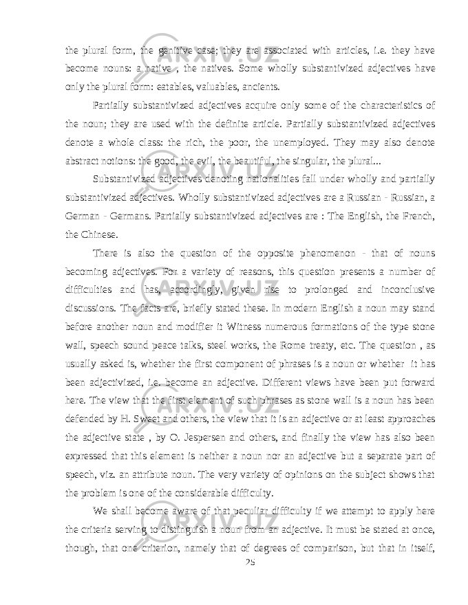the plural form, the genitive case; they are associated with articles, i.e. they have become nouns: a native , the natives. Some wholly substantivized adjectives have only the plural form: eatables, valuables, ancients. Partially substantivized adjectives acquire only some of the characteristics of the noun; they are used with the definite article. Partially substantivized adjectives denote a whole class: the rich, the poor, the unemployed. They may also denote abstract notions: the good, the evil, the beautiful, the singular, the plural... Substantivized adjectives denoting nationalities fall under wholly and partially substantivized adjectives. Wholly substantivized adjectives are a Russian - Russian, a German - Germans. Partially substantivized adjectives are : The English, the French, the Chinese. There is also the question of the opposite phenomenon - that of nouns becoming adjectives. For a variety of reasons, this question presents a number of difficulties and has, accordingly, given rise to prolonged and inconclusive discussions. The facts are, briefly stated these. In modern English a noun may stand before another noun and modifier it Witness numerous formations of the type stone wall, speech sound peace talks, steel works, the Rome treaty, etc. The question , as usually asked is, whether the first component of phrases is a noun or whether it has been adjectivized, i.e. become an adjective. Different views have been put forward here. The view that the first element of such phrases as stone wall is a noun has been defended by H. Sweet and others, the view that it is an adjective or at least approaches the adjective state , by O. Jespersen and others, and finally the view has also been expressed that this element is neither a noun nor an adjective but a separate part of speech, viz. an attribute noun. The very variety of opinions on the subject shows that the problem is one of the considerable difficulty. We shall become aware of that peculiar difficulty if we attempt to apply here the criteria serving to distinguish a noun from an adjective. It must be stated at once, though, that one criterion, namely that of degrees of comparison, but that in itself, 25 