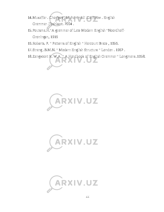 14. Muzaffar . Choriyev . Muhammadi .Gafforov . English Grammar .Toshkent. 2004 . 15. Poutsma.H.&#34;A grammar of Late Modern English &#34;Noordhoff- Groningen, 1916 16. Roberts. P. &#34; Patterns of English &#34; Harcourt Brace , 1956. 17. Strang .B.M.N. &#34; Modern English Structure &#34; London . 1962 . 18. Zangvoort R. W.A. &#34; A Handbook of English Grammar &#34; Longmans .1958. 44 