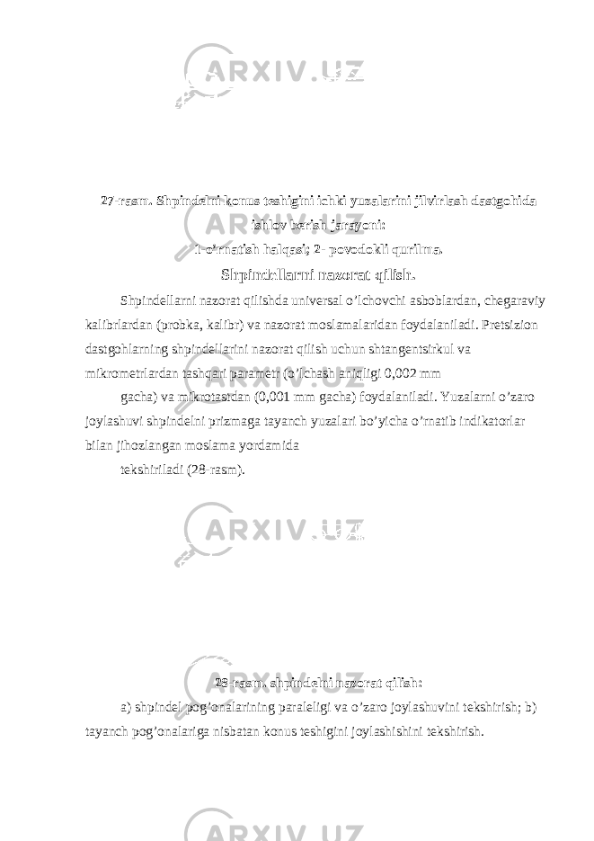 27-rasm. Shpindelni konus teshigini ichki yuzalarini jilvirlash dastgohida ishlov berish jarayoni: 1-o’rnatish halqasi; 2- povodokli qurilma. Shpindellarni nazorat qilish. Shpindellarni nazorat qilishda universal o’lchovchi asboblardan, chegaraviy kalibrlardan (probka, kalibr) va nazorat moslamalaridan foydalaniladi. Pretsizion dastgohlarning shpindellarini nazorat qilish uchun shtangentsirkul va mikrometrlardan tashqari parametr (o’lchash aniqligi 0,002 mm gacha) va mikrotastdan (0,001 mm gacha) foydalaniladi. Yuzalarni o’zaro joylashuvi shpindelni prizmaga tayanch yuzalari bo’yicha o’rnatib indikatorlar bilan jihozlangan moslama yordamida tekshiriladi (28-rasm). 28-rasm. shpindelni nazorat qilish: a) shpindel pog’onalarining paraleligi va o’zaro joylashuvini tekshirish; b) tayanch pog’onalariga nisbatan konus teshigini joylashishini tekshirish. 