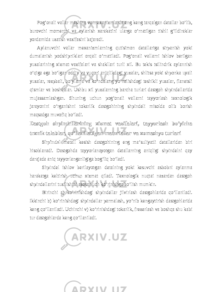 Pog’onali vallar mashina va mexanizmlarda eng keng tarqalgan detallar bo’lib, burovchi momentni va aylanish xarakatini ularga o’rnatilgan tishli g’ildiraklar yordamida uzatish vazifasini bajaradi. Aylanuvchi vallar mexanizmlarning qutisimon detallariga sirpanish yoki dumalanish podshipniklari orqali o’rnatiladi. Pog’onali vallarni ishlov berilgan yuzalarining xizmat vazifalari va shakllari turli xil. Bu tekis tsilindrik aylannish o’qiga ega bo’lgan oddiy va yuqori aniqlikdagi yuzalar, shlitsa yoki shponka uyali yuzalar, rezpbali, bo’ylama va ko’ndalang yo’nalishdagi teshikli yuzalar, flanetsli qismlar va boshqalar. Ushbu xil yuzalarning barcha turlari dastgoh shpindellarida mujassamlashgan. Shuning uchun pog’onali vallarni tayyorlash texnologik jarayonini o’rganishni tokarlik dastgohining shpindeli misolda olib borish maqsadga muvofiq bo’ladi. Dastgoh shpindellarining xizmat vazifalari, tayyorlash bo’yicha texnik talablar, qo’llaniladigan materiallar va xomashyo turlari Shpindel metall kesish dastgohining eng ma’suliyatli detallaridan biri hisoblanadi. Dastgohda tayyorlanayotgan detallarning aniqligi shpindelni qay darajada aniq tayyorlanganligiga bog’liq bo’ladi. Shpindel ishlov berilayotgan detalning yoki kesuvchi asbobni aylanma harakatga keltirish uchun xizmat qiladi. Texnologik nuqtai nazardan dastgoh shpindellarini tuzilishini asosan uch ko’rinishga bo’lish mumkin. Birinchi a) ko’rinishdagi shpindellar jilvirlash dastgohlarida qo’llaniladi. Ikkinchi b) ko’rinishdagi shpindellar parmalash, yo’nib kengaytirish dastgohlarida keng qo’llaniladi. Uchinchi v) ko’rinishdagi tokarlik, frezerlash va boshqa shu kabi tur dastgohlarda keng qo’llaniladi. 