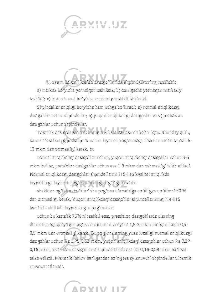 21-rasm. Metall kesish dastgohlarida shpindellarning tuzilishi: a) markaz bo’yicha yo’nalgan teshiksiz; b) oxirigacha yetmagan markaziy teshikli; v) butun tanasi bo’yicha markaziy teshikli shpindel. Shpindellar aniqligi bo’yicha ham uchga bo’linadi: a) normal aniqlikdagi dastgohlar uchun shpindellar; b) yuqori aniqlikdagi dastgohlar va v) pretsizion dastgohlar uchun shpindellar. Tokarlik dastgohi shpindelining tuzilishi 22-rasmda keltirilgan. Shunday qilib, konusli teshikning podshipnik uchun tayanch pog’onasiga nisbatan radial tepishi 5- 10 mkm dan ortmasligi kerak, bu normal aniqlikdagi dastgohlar uchun, yuqori aniqlikdagi dastgohlar uchun 3-5 mkm bo’lsa, pretsizion dastgohlar uchun esa 1-3 mkm dan oshmasligi talab etiladi. Normal aniqlikdagi dastgohlar shpindellarini IT5-IT6 kvalitet aniqlikda tayyorlanga tayanch pog’onalarining to’g’ri geometrik shakldan og’ish xatoliklari shu pog’ona diametriga qo’yilgan qo’yimni 50 % dan ortmasligi kerak. Yuqori aniqlikdagi dastgohlar shpindellarining IT4-IT5 kvalitet aniqlikda tayyorlangan pog’onalari uchun bu kattalik 25% ni tashkil etsa, pretsizion dastgohlarda ularning diametrlariga qo’yilgan og’ish chegaralari qo’yimi 1,5-3 mkm bo’lgan holda 0,3- 0,5 mkm dan ortmasligi kerak. Bu pog’onalarning yuza tozaligi normal aniqlikdagi dastgohlar uchun Ra 1,25-0,63 mkm, yuqori aniqlikdagi dastgohlar uchun Ra 0,32- 0,16 mkm, pretsizion dastgohlarni shpindellarida esa Ra 0,16-0,08 mkm bo’lishi talab etiladi. M exa nik ishl o v b e rilg a nd a n so’ng t e z a yl a nuvchi shpind e ll a r din a mik muv o z a n a tl a n a di. 