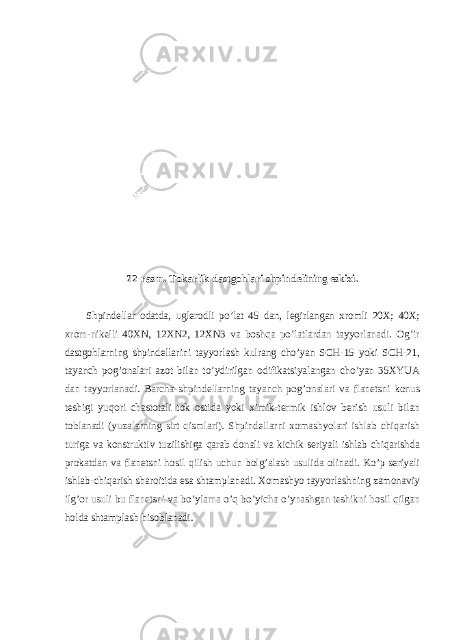 22-rasm. Tokarlik dastgohlari shpindelining eskizi. Shpindellar odatda, uglerodli po’lat 45 dan, legirlangan xromli 20X; 40X; xrom-nikelli 40XN, 12XN2, 12XN3 va boshqa po’latlardan tayyorlanadi. Og’ir dastgohlarning shpindellarini tayyorlash kulrang cho’yan SCH-15 yoki SCH-21, tayanch pog’onalari azot bilan to’ydirilgan odifikatsiyalangan cho’yan 35XYUA dan tayyorlanadi. Barcha shpindellarning tayanch pog’onalari va flanetsni konus teshigi yuqori chastotali tok ostida yoki ximik-termik ishlov berish usuli bilan toblanadi (yuzalarning sirt qismlari). Shpindellarni xomashyolari ishlab chiqarish turiga va konstruktiv tuzilishiga qarab donali va kichik seriyali ishlab chiqarishda prokatdan va flanetsni hosil qilish uchun bolg’alash usulida olinadi. Ko’p seriyali ishlab-chiqarish sharoitida esa shtamplanadi. Xomashyo tayyorlashning zamonaviy ilg’or usuli bu flanetsni va bo’ylama o’q bo’yicha o’ynashgan teshikni hosil qilgan holda shtamplash hisoblanadi. 