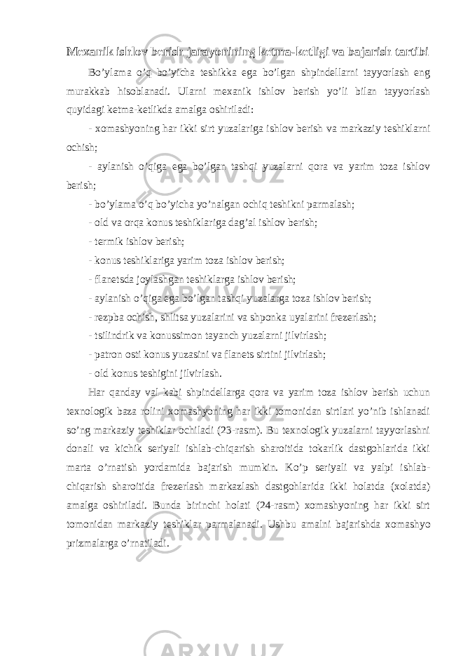 Mexanik ishlov berish jarayonining ketma-ketligi va bajarish tartibi Bo’ylama o’q bo’yicha teshikka ega bo’lgan shpindellarni tayyorlash eng murakkab hisoblanadi. Ularni mexanik ishlov berish yo’li bilan tayyorlash quyidagi ketma-ketlikda amalga oshiriladi: - xomashyoning har ikki sirt yuzalariga ishlov berish va markaziy teshiklarni ochish; - aylanish o’qiga ega bo’lgan tashqi yuzalarni qora va yarim toza ishlov berish; - bo’ylama o’q bo’yicha yo’nalgan ochiq teshikni parmalash; - old va orqa konus teshiklariga dag’al ishlov berish; - termik ishlov berish; - konus teshiklariga yarim toza ishlov berish; - flanetsda joylashgan teshiklarga ishlov berish; - aylanish o’qiga ega bo’lgan tashqi yuzalarga toza ishlov berish; - rezpba ochish, shlitsa yuzalarini va shponka uyalarini frezerlash; - tsilindrik va konussimon tayanch yuzalarni jilvirlash; - patron osti konus yuzasini va flanets sirtini jilvirlash; - old konus teshigini jilvirlash. Har qanday val kabi shpindellarga qora va yarim toza ishlov berish uchun texnologik baza rolini xomashyoning har ikki tomonidan sirtlari yo’nib ishlanadi so’ng markaziy teshiklar ochiladi (23-rasm). Bu texnologik yuzalarni tayyorlashni donali va kichik seriyali ishlab-chiqarish sharoitida tokarlik dastgohlarida ikki marta o’rnatish yordamida bajarish mumkin. Ko’p seriyali va yalpi ishlab- chiqarish sharoitida frezerlash markazlash dastgohlarida ikki holatda (xolatda) amalga oshiriladi. Bunda birinchi holati (24-rasm) xomashyoning har ikki sirt tomonidan markaziy teshiklar parmalanadi. Ushbu a m a lni b a j a rishd a xo m a shyo prizm a l a rg a o’rn a til a di. 