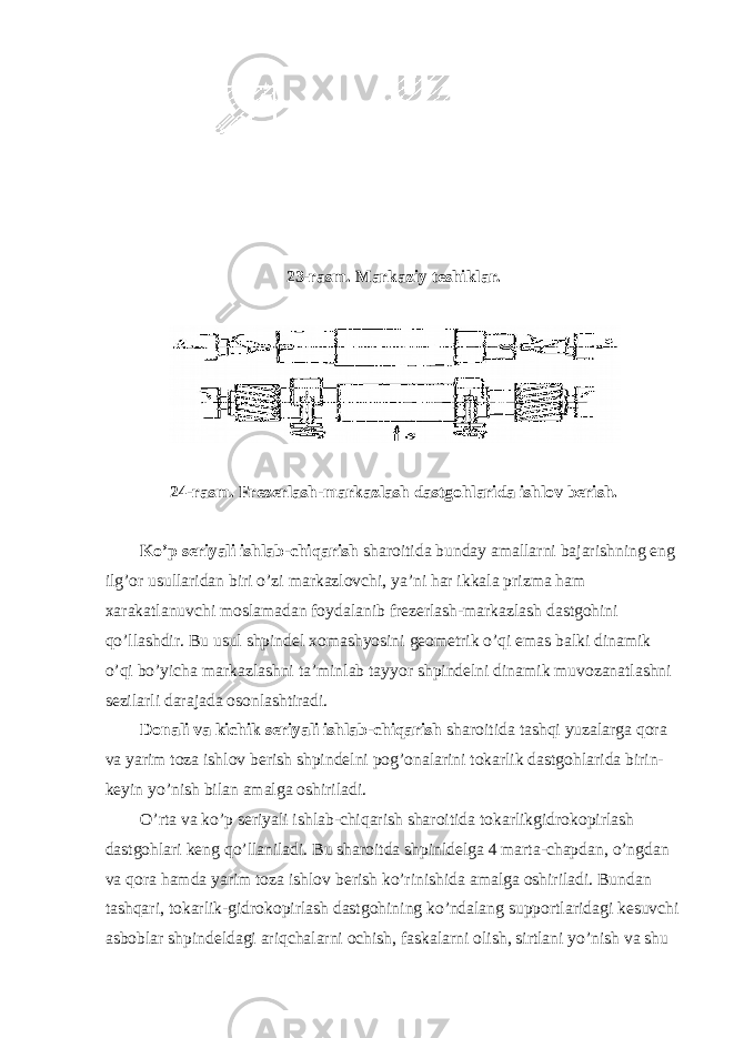 23-r a sm. M a rk a ziy t e shikl a r. 24-rasm. Frezerlash-markazlash dastgohlarida ishlov berish. Ko’p seriyali ishlab-chiqarish sharoitida bunday amallarni bajarishning eng ilg’or usullaridan biri o’zi markazlovchi, ya’ni har ikkala prizma ham xarakatlanuvchi moslamadan foydalanib frezerlash-markazlash dastgohini qo’llashdir. Bu usul shpindel xomashyosini geometrik o’qi emas balki dinamik o’qi bo’yicha markazlashni ta’minlab tayyor shpindelni dinamik muvozanatlashni sezilarli darajada osonlashtiradi. Donali va kichik seriyali ishlab-chiqarish sharoitida tashqi yuzalarga qora va yarim toza ishlov berish shpindelni pog’onalarini tokarlik dastgohlarida birin- keyin yo’nish bilan amalga oshiriladi. O’rta va ko’p seriyali ishlab-chiqarish sharoitida tokarlikgidrokopirlash dastgohlari keng qo’llaniladi. Bu sharoitda shpinldelga 4 marta-chapdan, o’ngdan va qora hamda yarim toza ishlov berish ko’rinishida amalga oshiriladi. Bundan tashqari, tokarlik-gidrokopirlash dastgohining ko’ndalang supportlaridagi kesuvchi asboblar shpindeldagi ariqchalarni ochish, faskalarni olish, sirtlani yo’nish va shu 