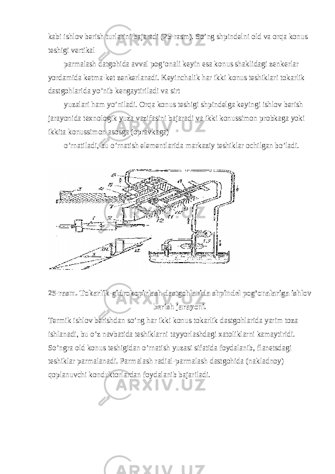 kabi ishlov berish turlarini bajaradi (25-rasm). So’ng shpindelni old va orqa konus teshigi vertikal parmalash datgohida avval pog’onali keyin esa konus shaklidagi zenkerlar yordamida ketma-ket zenkerlanadi. Keyinchalik har ikki konus teshiklari tokarlik dastgohlarida yo’nib kengaytiriladi va sirt yuzalari ham yo’niladi. Orqa konus teshigi shpindelga keyingi ishlov berish jarayonida texnologik yuza vazifasini bajaradi va ikki konussimon probkaga yoki ikkita konussimon asosga (opravkaga) o’rnatiladi, bu o’rnatish elementlarida markaziy teshiklar ochilgan bo’ladi. 25-rasm. Tokarlik-gidrokopirlash dastgohlarida shpindel pog’onalariga ishlov berish jarayoni. Termik ishlov berishdan so’ng har ikki konus tokarlik dastgohlarida yarim toza ishlanadi, bu o’z navbatida teshiklarni tayyorlashdagi xatoliklarni kamaytiridi. So’ngra old konus teshigidan o’rnatish yuzasi sifatida foydalanib, flanetsdagi teshiklar parmalanadi. P a rm a l a sh r a di a l-p a rm a l a sh d a stg o hid a (n a kl a dn o y) qoplanuvchi konduktorlardan foydalanib bajariladi. 