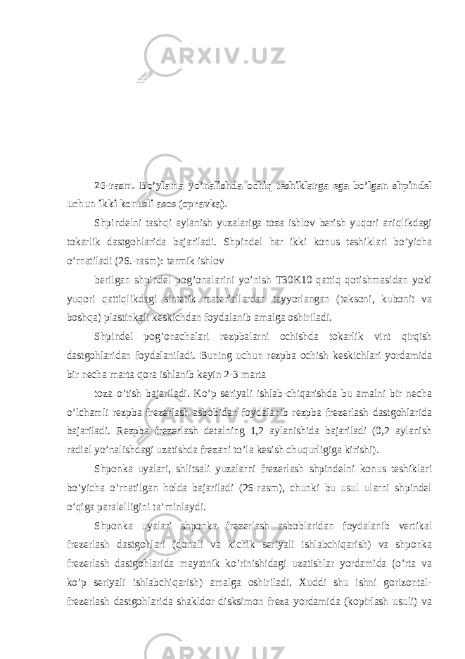 26-rasm. Bo’ylama yo’nalishda ochiq teshiklarga ega bo’lgan shpindel uchun ikki konusli asos (opravka). Shpindelni tashqi aylanish yuzalariga toza ishlov berish yuqori aniqlikdagi tokarlik dastgohlarida bajariladi. Shpindel har ikki konus teshiklari bo’yicha o’rnatiladi (26.-rasm): termik ishlov berilgan shpindel pog’onalarini yo’nish T30K10 qattiq qotishmasidan yoki yuqori qattiqlikdagi sintetik materiallardan tayyorlangan (teksoni, kubonit va boshqa) plastinkali keskichdan foydalanib amalga oshiriladi. Shpindel pog’onachalari rezpbalarni ochishda tokarlik vint qirqish dastgohlaridan foydalaniladi. Buning uchun rezpba ochish keskichlari yordamida bir necha marta qora ishlanib keyin 2-3 marta toza o’tish bajariladi. Ko’p seriyali ishlab-chiqarishda bu amalni bir necha o’lchamli rezpba frezerlash asbobidan foydalanib rezpba frezerlash dastgohlarida bajariladi. Rezpba frezerlash detalning 1,2 aylanishida bajariladi (0,2 aylanish radial yo’nalishdagi uzatishda frezani to’la kesish chuqurligiga kirishi). Shponka uyalari, shlitsali yuzalarni frezerlash shpindelni konus teshiklari bo’yicha o’rnatilgan holda bajariladi (26-rasm), chunki bu usul ularni shpindel o’qiga paralelligini ta’minlaydi. Shponka uyalari shponka frezerlash asboblaridan foydalanib vertikal frezerlash dastgohlari (donali va kichik seriyali ishlabchiqarish) va shponka frezerlash dastgohlarida mayatnik ko’rinishidagi uzatishlar yordamida (o’rta va ko’p seriyali ishlabchiqarish) amalga oshiriladi. Xuddi shu ishni gorizontal- frezerlash dastgohlarida shakldor disksimon freza yordamida (kopirlash usuli) va 