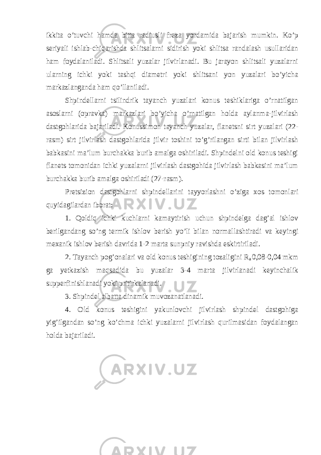 ikkita o’tuvchi hamda bitta radiusli freza yordamida bajarish mumkin. Ko’p seriyali ishlab-chiqarishda shlitsalarni sidirish yoki shlitsa randalash usullaridan ham foydalaniladi. Shlitsali yuzalar jilvirlanadi. Bu jarayon shlitsali yuzalarni ularning ichki yoki tashqi diametri yoki shlitsani yon yuzalari bo’yicha markazlanganda ham qo’llaniladi. Shpindellarni tsilindrik tayanch yuzalari konus teshiklariga o’rnatilgan asoslarni (opravka) markazlari bo’yicha o’rnatilgan holda aylanma-jilvirlash dastgohlarida bajariladi. Konussimon tayanch yuzalar, flanetsni sirt yuzalari (22- rasm) sirt jilvirlash dastgohlarida jilvir toshini to’g’rilangan sirti bilan jilvirlash babkasini ma’lum burchakka burib amalga oshiriladi. Shpindelni old konus teshigi flanets tomonidan ichki yuzalarni jilvirlash dastgohida jilvirlash babkasini ma’lum burchakka burib amalga oshiriladi (27-rasm). Pretsizion dastgohlarni shpindellarini tayyorlashni o’ziga xos tomonlari quyidagilardan iborat: 1. Qoldiq ichki kuchlarni kamaytirish uchun shpindelga dag’al ishlov berilgandang so’ng termik ishlov berish yo’li bilan normallashtiradi va keyingi mexanik ishlov berish davrida 1-2 marta sunpniy ravishda eskirtiriladi. 2. Tayanch pog’onalari va old konus teshigining tozaligini R a 0,08-0,04 mkm ga yetkazish maqsadida bu yuzalar 3-4 marta jilvirlanadi keyinchalik supperfinishlanadi yoki pritirkalanadi. 3. Shpindel albatta dinamik muvozanatlanadi. 4. Old konus teshigini yakunlovchi jilvirlash shpindel dastgohiga yig’ilgandan so’ng ko’chma ichki yuzalarni jilvirlash qurilmasidan foydalangan holda bajariladi. 